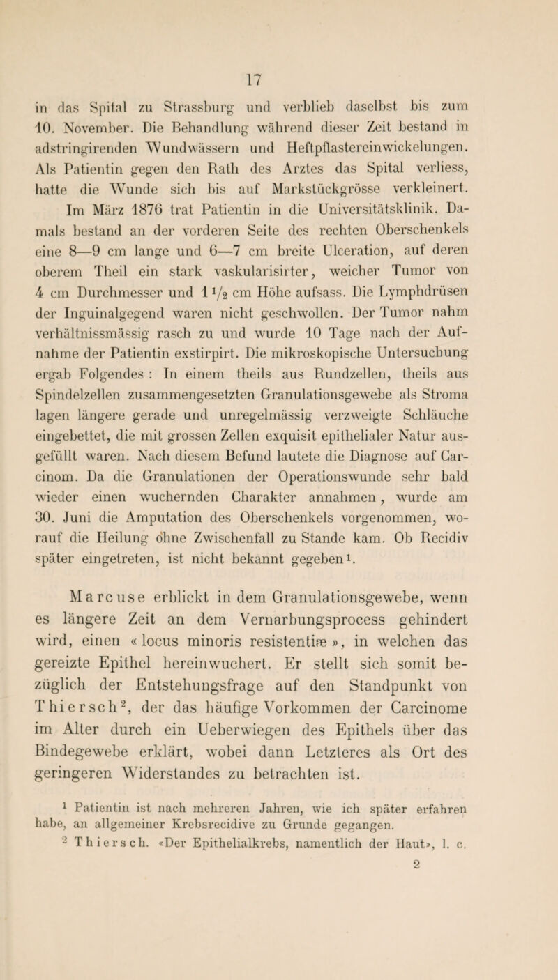 in das Spital zu Strassburg und verblieb daselbst bis zum 10. November. Die Behandlung während dieser Zeit bestand in adstringirenden Wundwässern und Heftpflasterein Wickelungen. Als Patientin gegen den Rath des Arztes das Spital verliess, hatte die Wunde sieb bis auf Markstückgrösse verkleinert. Im März 187G trat Patientin in die Universitätsklinik. Da¬ mals bestand an der vorderen Seite des rechten Oberschenkels eine 8—9 cm lange und 0—7 cm breite Ulceration, auf deren oberem Theil ein stark vaskularisirter, weicher Tumor von 4 cm Durchmesser und 11/2 cm Höhe aufsass. Die Lymphdrüsen der Inguinalgegend waren nicht geschwollen. Der Tumor nahm verhältnissmässig rasch zu und wurde 10 Tage nach der Auf¬ nahme der Patientin exstirpirt. Die mikroskopische Untersuchung ergab Folgendes : In einem theils aus Rundzellen, theils aus Spindelzellen zusammengesetzten Granulationsgewebe als Stroma lagen längere gerade und unregelmässig verzweigte Schläuche eingebettet, die mit grossen Zellen exquisit epithelialer Natur aus¬ gefüllt waren. Nach diesem Befund lautete die Diagnose auf Car- cinom. Da die Granulationen der Operationswunde sehr bald wieder einen wuchernden Charakter annahmen, wurde am 30. Juni die Amputation des Oberschenkels vorgenommen, wo¬ rauf die Heilung ohne Zwischenfall zu Stande kam. Ob Recidiv später eingetreten, ist nicht bekannt gegeben*. Marcuse erblickt in dem Granulationsgewebe, wenn es längere Zeit an dem Vernarbungsprocess gehindert wird, einen «locus minoris resistentim », in welchen das gereizte Epithel herein wuchert. Er stellt sich somit be¬ züglich der Entstehungsfrage auf den Standpunkt von Thiersch1 2, der das häufige Vorkommen der Garcinome im Alter durch ein Ueberwiegen des Epithels über das Bindegewebe erklärt, wobei dann Letzteres als Ort des geringeren Wnderstandes zu betrachten ist. 1 Patientin ist nach mehreren Jahren, wie ich später erfahren habe, an allgemeiner Krebsrecidive zu Grunde gegangen. 2 Thiers ch. «Der Epithelialkrebs, namentlich der Haut», 1. c. 2