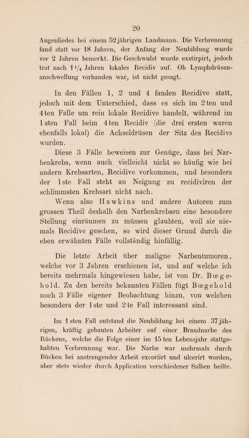 Augenliedes bei einem 52 jährigen Landmann. Die Verbrennung fand statt vor 18 Jahren, der Anfang der Neubildung wurde vor 2 Jahren bemerkt. Die Geschwulst wurde exstirpirt, jedoch trat nach li/4 Jahren lokales Recidiv auf. Ob Lymphdrüsen- anschwellung vorhanden war, ist nicht gesagt. In den Fällen 1, 2 und 4 fanden Recidive statt, jedoch mit dem Unterschied, dass es sich im 2ten und 4ten Falle um rein lokale Recidive handelt, während im 1 sten Fall beim 4ten Recidiv (die drei ersten waren ebenfalls lokal) die Achseldrüsen der Sitz des Recidivs wurden. Diese 3 Fälle beweisen zur Genüge, dass bei Nar¬ benkrebs, wenn auch vielleicht nicht so häufig wie bei andern Krebsarten, Recidive Vorkommen, und besonders der lste Fall steht an Neigung zu recidiviren der schlimmsten Krebsart nicht nach. Wenn also Hawkins und andere Autoren zum grossen Theil deshalb den Narbenkrebsen eine besondere Stellung einräumen zu müssen glaubten, weil sie nie¬ mals Recidive gesehen, so wird dieser Grund durch die eben erwähnten Fälle vollständig hinfällig. Die letzte Arbeit über maligne Narbentumoren, welche vor 3 Jahren erschienen ist, und auf welche ich bereits mehrmals hingewiesen habe, ist von Dr. B oe g e- hold. Zu den bereits bekannten Fällen fügt Boegehold noch 3 Fälle eigener Beobachtung hinzu, von welchen besonders der lste und 2te Fall interessant sind. Im 1 sten Fall entstand die Neubildung bei einem 37 jäh¬ rigen, kräftig gebauten Arbeiter auf einer Brandnarbe des Rückens, welche die Folge einer im 45 ten Lebensjahr stattge¬ habten Verbrennung war. Die Narbe war mehrmals durch Bücken bei anstrengender Arbeit excoriirt und ulcerirt worden, aber stets wieder durch Application verschiedener Salben heilte.
