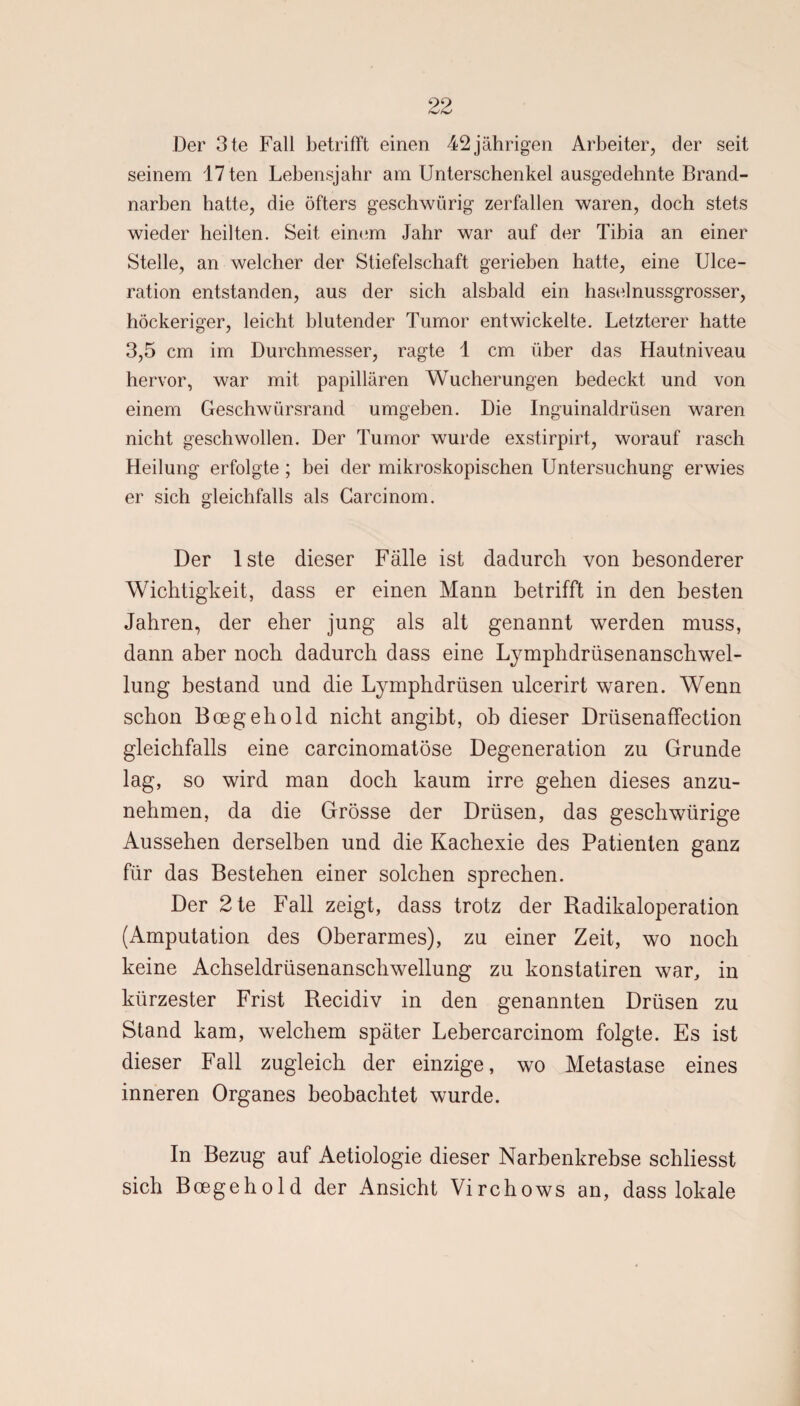 Der 3te Fall betrifft einen 42 jährigen Arbeiter, der seit seinem 17ten Lebensjahr am Unterschenkel ausgedehnte Brand¬ narben hatte, die öfters geschwürig zerfallen waren, doch stets wieder heilten. Seit einem Jahr war auf der Tibia an einer Stelle, an welcher der Stiefelschaft gerieben hatte, eine Ulce- ration entstanden, aus der sich alsbald ein haselnussgrosser, höckeriger, leicht blutender Tumor entwickelte. Letzterer hatte 3,5 cm im Durchmesser, ragte 1 cm über das Hautniveau hervor, war mit papillären Wucherungen bedeckt und von einem Geschwürsrand umgeben. Die Inguinaldrüsen waren nicht geschwollen. Der Tumor wurde exstirpirt, worauf rasch Heilung erfolgte ; bei der mikroskopischen Untersuchung erwies er sich gleichfalls als Carcinom. Der lste dieser Fälle ist dadurch von besonderer Wichtigkeit, dass er einen Mann betrifft in den besten Jahren, der eher jung als alt genannt werden muss, dann aber noch dadurch dass eine Lymphdrüsenanschwel- lung bestand und die Lymphdrüsen ulcerirt waren. Wenn schon Boegehold nicht angibt, ob dieser Drüsenaffection gleichfalls eine carcinomatöse Degeneration zu Grunde lag, so wird man doch kaum irre gehen dieses anzu¬ nehmen, da die Grösse der Drüsen, das geschwürige Aussehen derselben und die Kachexie des Patienten ganz für das Bestehen einer solchen sprechen. Der 2te Fall zeigt, dass trotz der Radikaloperation (Amputation des Oberarmes), zu einer Zeit, wo noch keine Achseldrüsenanschwellung zu konstatiren war, in kürzester Frist Recidiv in den genannten Drüsen zu Stand kam, welchem später Lebercarcinom folgte. Es ist dieser Fall zugleich der einzige, wo Metastase eines inneren Organes beobachtet wurde. In Bezug auf Aetiologie dieser Narbenkrebse schliesst sich Boegehold der Ansicht Virchows an, dass lokale