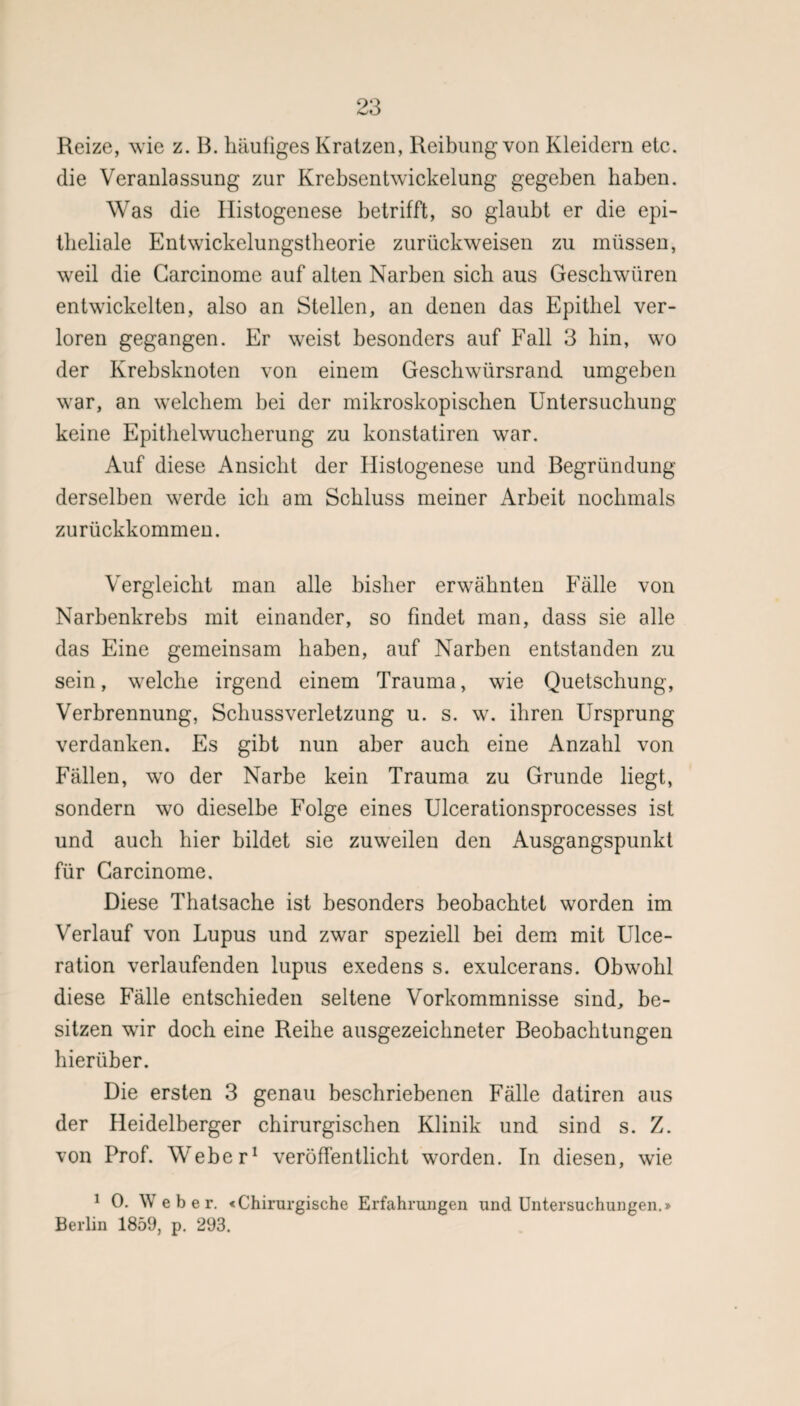 Reize, wie z. B. häufiges Kratzen, Reibung von Kleidern etc. die Veranlassung zur Krebsentwickelung gegeben haben. Was die Ilistogenese betrifft, so glaubt er die epi¬ theliale Entwickelungstheorie zurückweisen zu müssen, weil die Garcinome auf alten Narben sich aus Geschwüren entwickelten, also an Stellen, an denen das Epithel ver¬ loren gegangen. Er weist besonders auf Fall 3 bin, wro der Krebsknoten von einem Gescbwürsrand umgeben war, an welchem bei der mikroskopischen Untersuchung keine Epithelwucherung zu konstatiren war. Auf diese Ansicht der Ilistogenese und Begründung derselben werde ich am Schluss meiner Arbeit nochmals zurückkommen. Vergleicht man alle bisher erwähnten Fälle von Narbenkrebs mit einander, so findet man, dass sie alle das Eine gemeinsam haben, auf Narben entstanden zu sein, welche irgend einem Trauma, wie Quetschung, Verbrennung, Schussverletzung u. s. w. ihren Ursprung verdanken. Es gibt nun aber auch eine Anzahl von Fällen, wo der Narbe kein Trauma zu Grunde liegt, sondern wo dieselbe Folge eines Ulcerationsprocesses ist und auch hier bildet sie zuweilen den Ausgangspunkt für Garcinome. Diese Thatsache ist besonders beobachtet worden im Verlauf von Lupus und zwar speziell bei dem mit Ulce- ration verlaufenden lupus exedens s. exulcerans. Obwohl diese Fälle entschieden seltene Vorkommnisse sind, be¬ sitzen wir doch eine Reihe ausgezeichneter Beobachtungen hierüber. Die ersten 3 genau beschriebenen Fälle datiren aus der Heidelberger chirurgischen Klinik und sind s. Z. von Prof. Weber1 veröffentlicht worden. In diesen, wie 1 0. Weber. «Chirurgische Erfahrungen und Untersuchungen.» Berlin 1859, p. 293.