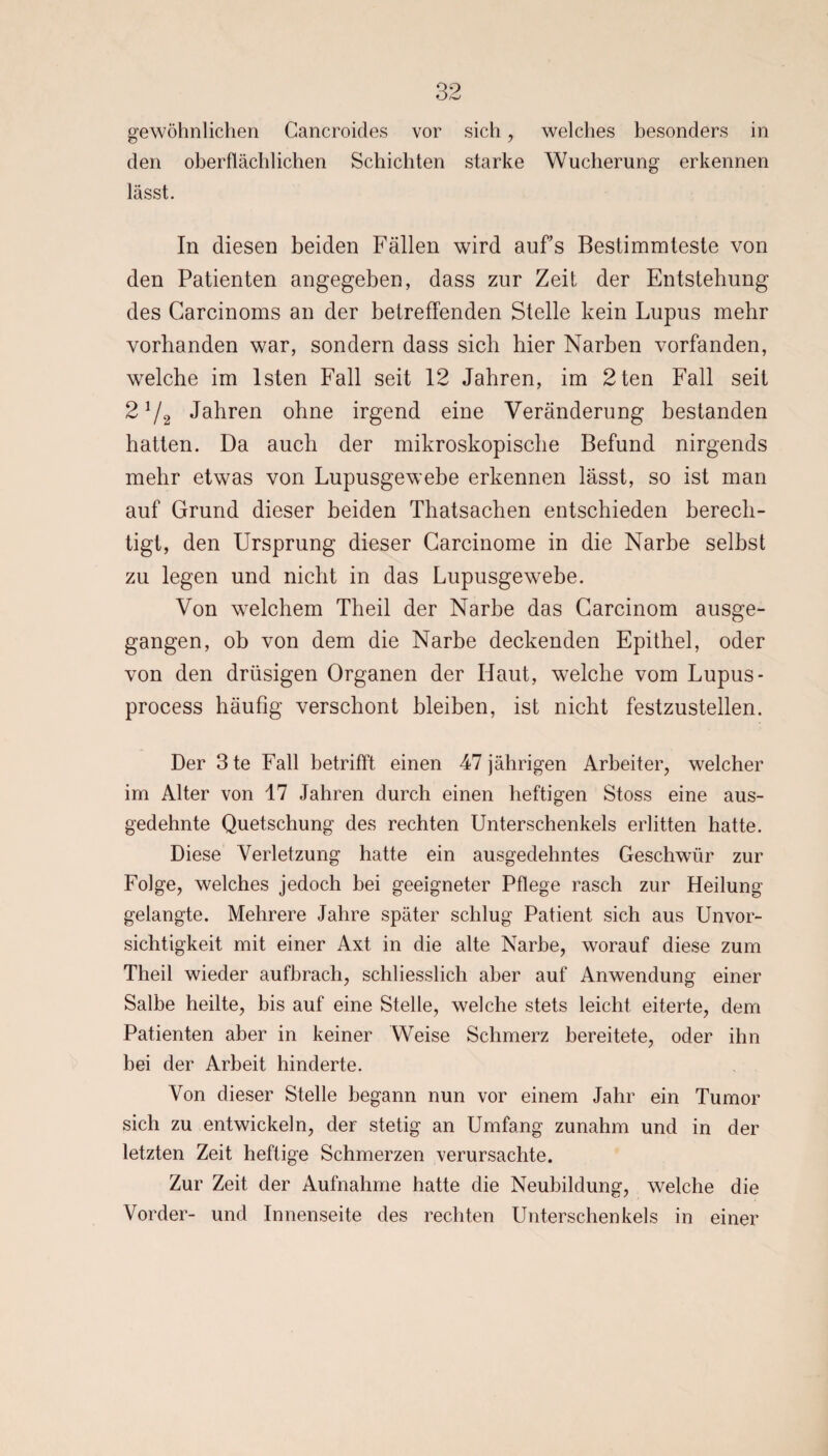 gewöhnlichen Gancroides vor sich , welches besonders in den oberflächlichen Schichten starke Wucherung erkennen lässt. In diesen beiden Fällen wird aufs Bestimmteste von den Patienten angegeben, dass zur Zeit der Entstehung des Garcinoms an der betreffenden Stelle kein Lupus mehr vorhanden war, sondern dass sich hier Narben vorfanden, welche im lsten Fall seit 12 Jahren, im 2ten Fall seit 2 1/2 Jahren ohne irgend eine Veränderung bestanden hatten. Da auch der mikroskopische Befund nirgends mehr etwas von Lupusgewebe erkennen lässt, so ist man auf Grund dieser beiden Thatsachen entschieden berech¬ tigt, den Ursprung dieser Garcinome in die Narbe selbst zu legen und nicht in das Lupusgewebe. Von welchem Theil der Narbe das Garcinom ausge¬ gangen, ob von dem die Narbe deckenden Epithel, oder von den drüsigen Organen der Haut, welche vom Lupus- process häufig verschont bleiben, ist nicht festzustellen. Der 3te Fall betrifft einen 47 jährigen Arbeiter, welcher im Alter von 17 Jahren durch einen heftigen Stoss eine aus¬ gedehnte Quetschung des rechten Unterschenkels erlitten hatte. Diese Verletzung hatte ein ausgedehntes Geschwür zur Folge, welches jedoch bei geeigneter Pflege rasch zur Heilung gelangte. Mehrere Jahre später schlug Patient sich aus Unvor¬ sichtigkeit mit einer Axt in die alte Narbe, worauf diese zum Theil wieder aufbrach, schliesslich aber auf Anwendung einer Salbe heilte, bis auf eine Stelle, welche stets leicht eiterte, dem Patienten aber in keiner Weise Schmerz bereitete, oder ihn bei der Arbeit hinderte. Von dieser Stelle begann nun vor einem Jahr ein Tumor sich zu entwickeln, der stetig an Umfang zunahm und in der letzten Zeit heftige Schmerzen verursachte. Zur Zeit der Aufnahme hatte die Neubildung, welche die Vorder- und Innenseite des rechten Unterschenkels in einer