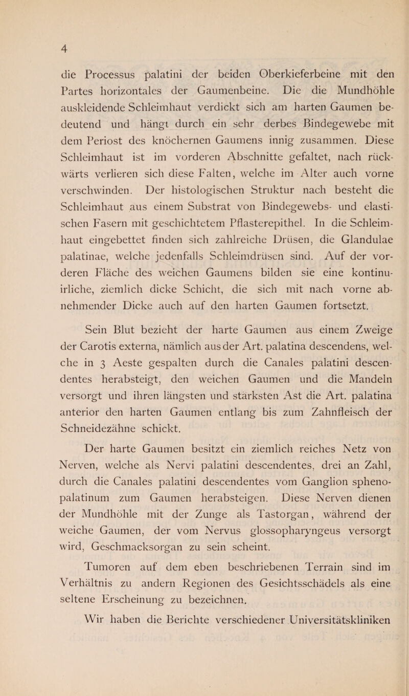 die Processus palatini der beiden Oberkieferbeine mit den Partes horizontales der Gaumenbeine. Die die Mundhöhle auskleidende Schleimhaut verdickt sich am harten Gaumen be¬ deutend und hängt durch ein sehr derbes Bindegewebe mit dem Periost des knöchernen Gaumens innig zusammen. Diese Schleimhaut ist im vorderen Abschnitte gefaltet, nach rück¬ wärts verlieren sich diese Falten, welche im Alter auch vorne verschwinden. Der histologischen Struktur nach besteht die Schleimhaut aus einem Substrat von Bindegewebs- und elasti¬ schen Fasern mit geschichtetem Pflasterepithel. In die Schleim¬ haut eingebettet finden sich zahlreiche Drüsen, die Glandulae palatinae, welche jedenfalls Schleimdrüsen sind. Auf der vor¬ deren Fläche des weichen Gaumens bilden sie eine kontinu- irliche, ziemlich dicke Schicht, die sich mit nach vorne ab¬ nehmender Dicke auch auf den harten Gaumen fortsetzt. Sein Blut bezieht der harte Gaumen aus einem Zweige der Carotis externa, nämlich aus der Art. palatina descendens, wel¬ che in 3 Aeste gespalten durch die Canales palatini descen- dentes herabsteigt, den weichen Gaumen und die Mandeln versorgt und ihren längsten und stärksten Ast die Art. palatina anterior den harten Gaumen entlang bis zum Zahnfleisch der Schneidezähne schickt. Der harte Gaumen besitzt ein ziemlich reiches Netz von Nerven, welche als Nervi palatini descendentes, drei an Zahl, durch die Canales palatini descendentes vom Ganglion spheno- palatinum zum Gaumen herabsteigen. Diese Nerven dienen der Mundhöhle mit der Zunge als Tastorgan, während der weiche Gaumen, der vom Nervus giossopharyngeus versorgt wird, Geschmacksorgan zu sein scheint. Tumoren auf dem eben beschriebenen Terrain sind im Verhältnis zu andern Regionen des Gesichtsschädels als eine seltene Erscheinung zu bezeichnen. Wir haben die Berichte verschiedener Universitätskliniken