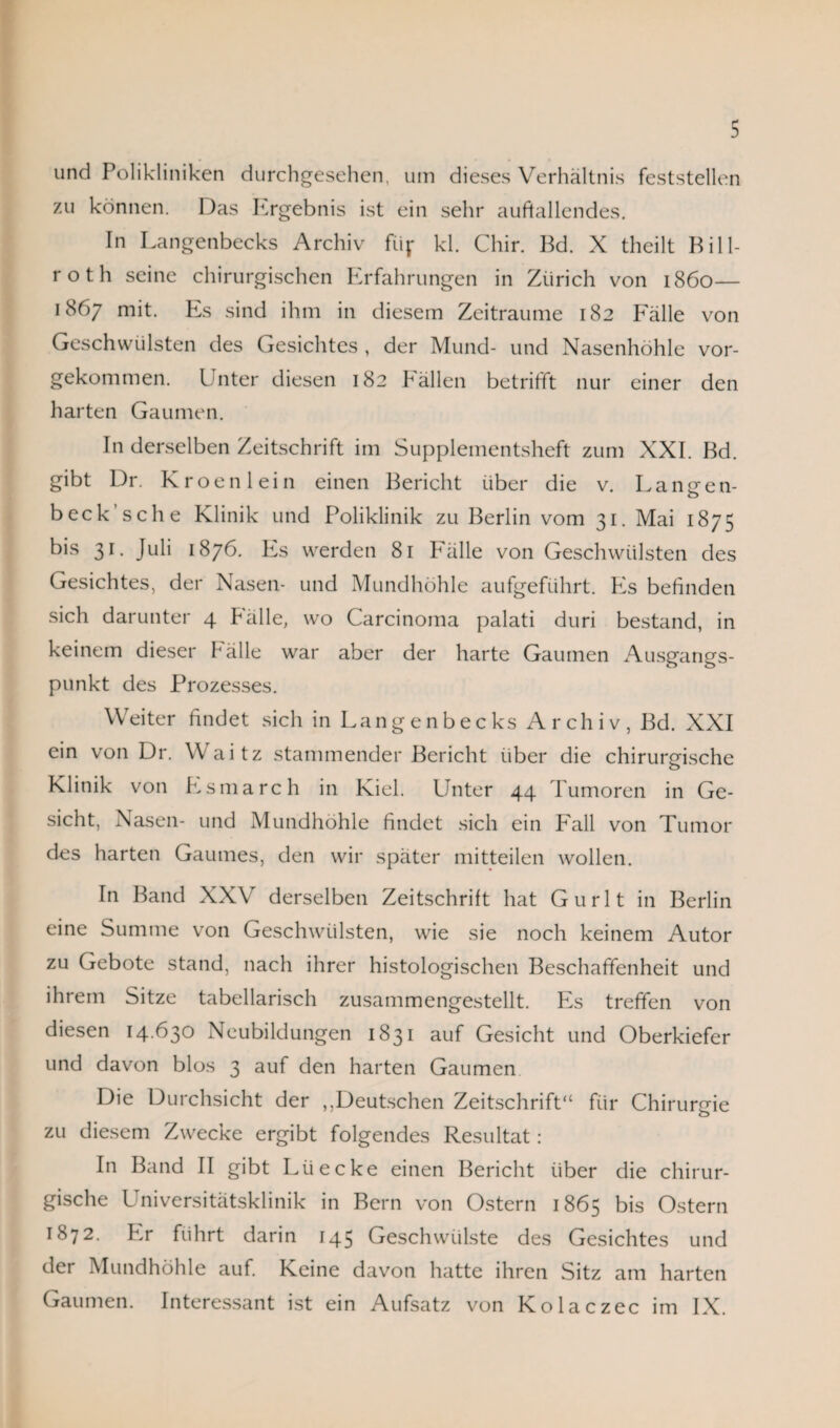 und Polikliniken durchgesehen, um dieses Verhältnis feststellen zu können. Das Ergebnis ist ein sehr auffallendes. In Langenbecks Archiv % kl. Chir. Bd. X theilt Bill¬ rot h seine chirurgischen Erfahrungen in Zürich von 1860— 1867 mit. Es sind ihm in diesem Zeiträume 182 Fälle von Geschwülsten des Gesichtes , der Mund- und Nasenhöhle vor¬ gekommen. I nter diesen 182 Fällen betrifft nur einer den harten Gaumen. In derselben Zeitschrift im Supplementsheft zum XXI. Bd. gibt Dr. Kroenlein einen Bericht über die v. Langen- beck sehe Klinik und Poliklinik zu Berlin vom 31. Mai 1875 bis 31. Juli 1876. Es werden 81 Fälle von Geschwülsten des Gesichtes, der Nasen- und Mundhöhle aufgeführt. Es befinden sich darunter 4 Fälle, wo Carcinoma palati duri bestand, in keinem dieser Fälle war aber der harte Gaumen Ausgangs¬ punkt des Prozesses. Weiter findet sich in Langenbecks Archiv, Bd. XXI ein von Dr. Waitz stammender Bericht über die chirurgische Klinik von Esmarch in Kiel. Unter 44 Tumoren in Ge¬ sicht, Nasen- und Mundhöhle findet sich ein Fall von Tumor des harten Gaumes, den wir später mitteilen wollen. In Band XXV derselben Zeitschrift hat Gurlt in Berlin eine Summe von Geschwülsten, wie sie noch keinem Autor zu Gebote stand, nach ihrer histologischen Beschaffenheit und ihrem Sitze tabellarisch zusammengestellt. Es treffen von diesen 14.630 Neubildungen 1831 auf Gesicht und Oberkiefer und davon blos 3 auf den harten Gaumen Die Durchsicht der ,,Deutschen Zeitschrift“ für Chirurgie zu diesem Zwecke ergibt folgendes Resultat: In Band II gibt Lüecke einen Bericht über die chirur¬ gische Universitätsklinik in Bern von Ostern 1865 bis Ostern 1872. Er führt darin 145 Geschwülste des Gesichtes und der Mundhöhle auf. Keine davon hatte ihren Sitz am harten Gaumen. Interessant ist ein Aufsatz von Kolaczec im IX.