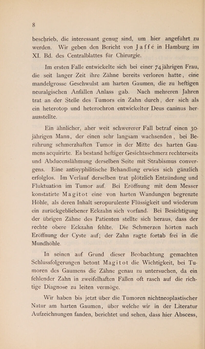 beschrieb, die interessant genug sind, um hier angeführt zu werden. Wir geben den Bericht von J a f f e in Hamburg im XI. Bd. des Centralblattes für Chirurgie. Im ersten Falle entwickelte sich bei einer 74jährigen Frau, die seit langer Zeit ihre Zähne bereits verloren hatte, eine mandelgrosse Geschwulst am harten Gaumen, die zu heftigen neuralgischen Anfällen Anlass gab. Nach mehreren Jahren trat an der Stelle des Tumors ein Zahn durch, der sich als ein heterotop und heterochron entwickelter Deus caninus her¬ ausstellte. Ein ähnlicher, aher weit schwererer Fall betraf einen 30- jährigen Mann, der einen sehr langsam wachsenden , bei Be¬ rührung schmerzhaften Tumor in der Mitte des harten Gau¬ mens acquirirte. Es bestand heftiger Gesichtsschmerz rechterseits und Abducenslähmung derselben Seite mit Strabismus conver- gens. Eine antisyphilitische Behandlung erwies sich gänzlich erfolglos. Im Verlauf derselben trat plötzlich Entzündung und Fluktuation im Tumor auf. Bei Eröffnung mit dem Messer konstatirte Magitot eine von harten Wandungen begrenzte Höhle, als deren Inhalt seropurulente Flüssigkeit und wiederum ein zurückgebliebener Eckzahn sich vorfand. Bei Besichtigung der übrigen Zähne des Patienten stellte sich heraus, dass der rechte obere Eckzahn fehlte. Die Schmerzen hörten nach Eröffnung der Cyste auf; der Zahn ragte fortab frei in die Mundhöhle. In seinen auf Grund dieser Beobachtung gemachten Schlussfolgerungen betont Magi tot die Wichtigkeit, bei Tu¬ moren des Gaumens die Zähne genau zu untersuchen, da ein fehlender Zahn in zweifelhaften Fällen oft rasch auf die rich¬ tige Diagnose zu leiten vermöge. Wir haben bis jetzt über die Tumoren nichtneoplastischer Natur am harten Gaumen, über welche wir in der Literatur Aufzeichnungen fanden, berichtet und sehen, dass hier Abscess,