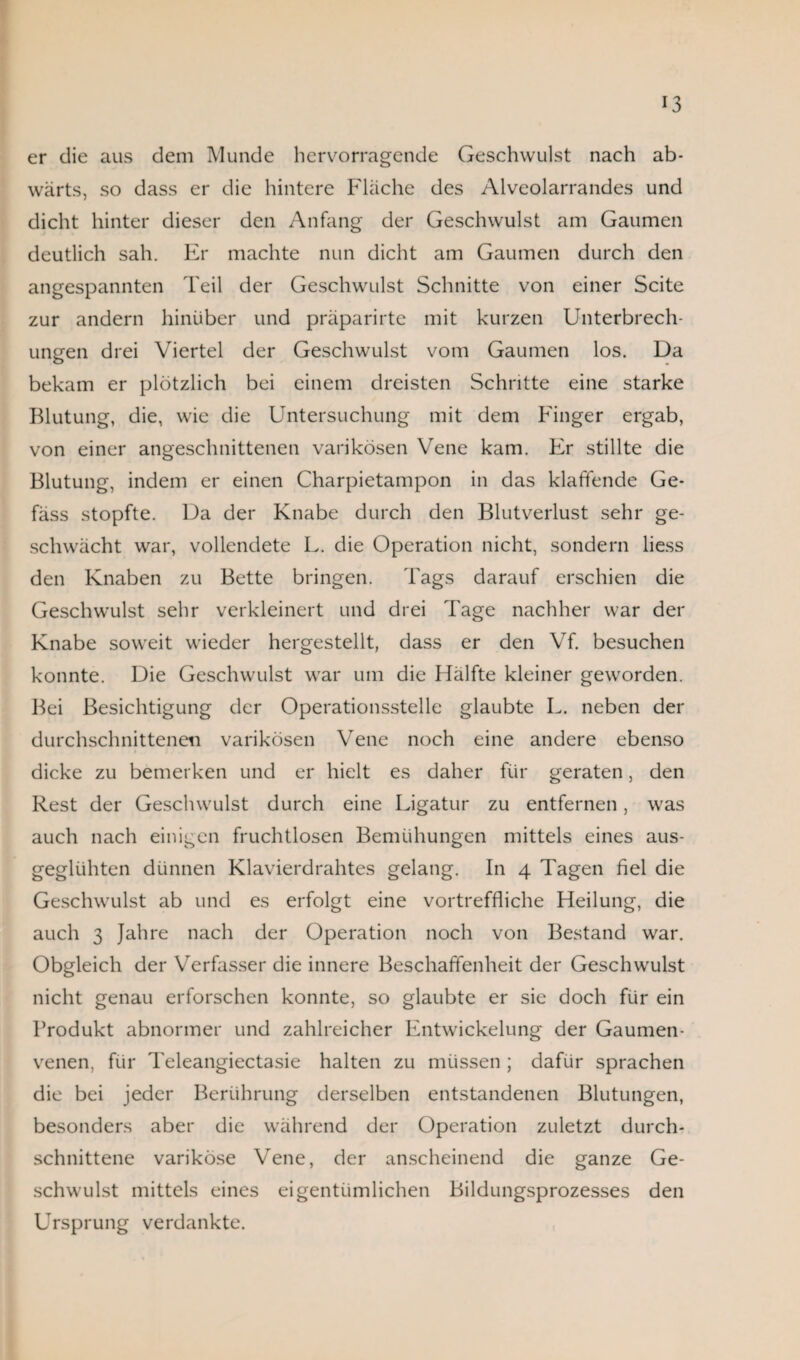 er die aus dem Munde hervorragende Geschwulst nach ab¬ wärts, so dass er die hintere Fläche des Alveolarrandes und dicht hinter dieser den Anfang der Geschwulst am Gaumen deutlich sah. Er machte nun dicht am Gaumen durch den angespannten Teil der Geschwulst Schnitte von einer Seite zur andern hinüber und präparirte mit kurzen Unterbrech¬ ungen drei Viertel der Geschwulst vom Gaumen los. Da bekam er plötzlich bei einem dreisten Schritte eine starke Blutung, die, wie die Untersuchung mit dem Finger ergab, von einer angeschnittenen varikösen Vene kam. Er stillte die Blutung, indem er einen Charpietampon in das klaffende Ge- fäss stopfte. Da der Knabe durch den Blutverlust sehr ge¬ schwächt war, vollendete L. die Operation nicht, sondern liess den Knaben zu Bette bringen. Tags darauf erschien die Geschwulst sehr verkleinert und drei Tage nachher war der Knabe soweit wieder hergestellt, dass er den Vf. besuchen konnte. Die Geschwulst war um die Hälfte kleiner geworden. Bei Besichtigung der Operationsstelle glaubte L. neben der durchschnittenen varikösen Vene noch eine andere ebenso dicke zu bemerken und er hielt es daher für geraten, den Rest der Geschwulst durch eine Ligatur zu entfernen, was auch nach einigen fruchtlosen Bemühungen mittels eines aus¬ geglühten dünnen Klavierdrahtes gelang. In 4 Tagen fiel die Geschwulst ab und es erfolgt eine vortreffliche Heilung, die auch 3 Jahre nach der Operation noch von Bestand war. Obgleich der Verfasser die innere Beschaffenheit der Geschwulst nicht genau erforschen konnte, so glaubte er sie doch für ein Produkt abnormer und zahlreicher Entwickelung der Gaumen¬ venen, für Teleangiectasie halten zu müssen; dafür sprachen die bei jeder Berührung derselben entstandenen Blutungen, besonders aber die während der Operation zuletzt durch¬ schnittene variköse Vene, der anscheinend die ganze Ge¬ schwulst mittels eines eigentümlichen Bildungsprozesses den Ursprung verdankte.