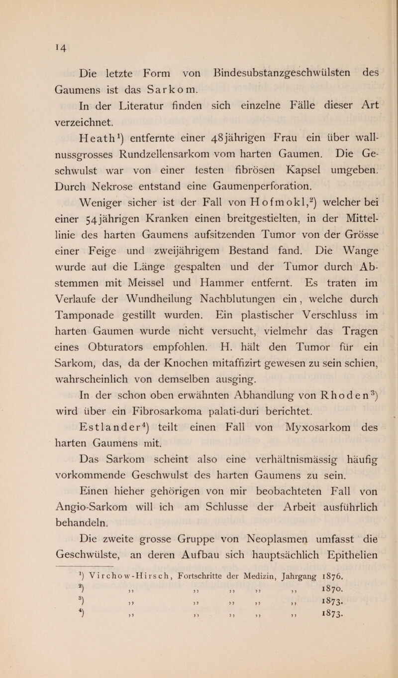 H Die letzte Form von Bindesubstanzgeschwülsten des Gaumens ist das Sarkom. In der Literatur finden sich einzelne Fälle dieser Art verzeichnet. Heath1) entfernte einer 48jährigen Frau ein über wall¬ nussgrosses Rundzellensarkom vom harten Gaumen. Die Ge¬ schwulst war von einer testen fibrösen Kapsel umgeben. Durch Nekrose entstand eine Gaumenperforation. Weniger sicher ist der Fall von Hofmokl,2) welcher bei einer 54jährigen Kranken einen breitgestielten, in der Mittel¬ linie des harten Gaumens aufsitzenden Tumor von der Grösse einer Feige und zweijährigem Bestand fand. Die Wange wurde aut die Länge gespalten und der Tumor durch Ab¬ stemmen mit Meissei und Hammer entfernt. Es traten im Verlaufe der Wundheilung Nachblutungen ein, welche durch Tamponade gestillt wurden. Ein plastischer Verschluss im harten Gaumen wurde nicht versucht, vielmehr das Tragen eines Obturators empföhlen. H. hält den Tumor für ein Sarkom, das, da der Knochen mitaffizirt gewesen zu sein schien, wahrscheinlich von demselben ausging. In der schon oben erwähnten Abhandlung von Rhoden3) wird über ein Fibrosarkoma palati-duri berichtet. Estländer4) teilt einen Fall von Myxosarkom des harten Gaumens mit. Das Sarkom scheint also eine verhältnismässig häufig vorkommende Geschwulst des harten Gaumens zu sein. Einen hieher gehörigen von mir beobachteten Fall von Angio-Sarkom will ich am Schlüsse der Arbeit ausführlich behandeln. Die zweite grosse Gruppe von Neoplasmen umfasst die Geschwülste, an deren Aufbau sich hauptsächlich Epithelien *) Virchow- Hirsch, Fortschritte der Medizin, Jahrgang O 00 HH 2) ) j j 7 7 7 7 7 7 7 7 1870. 3) ) > j 7 7 7 7 7 7 7 7 IS73- 1 ■>» 7 7 7 7 7 7 7 7 1873.