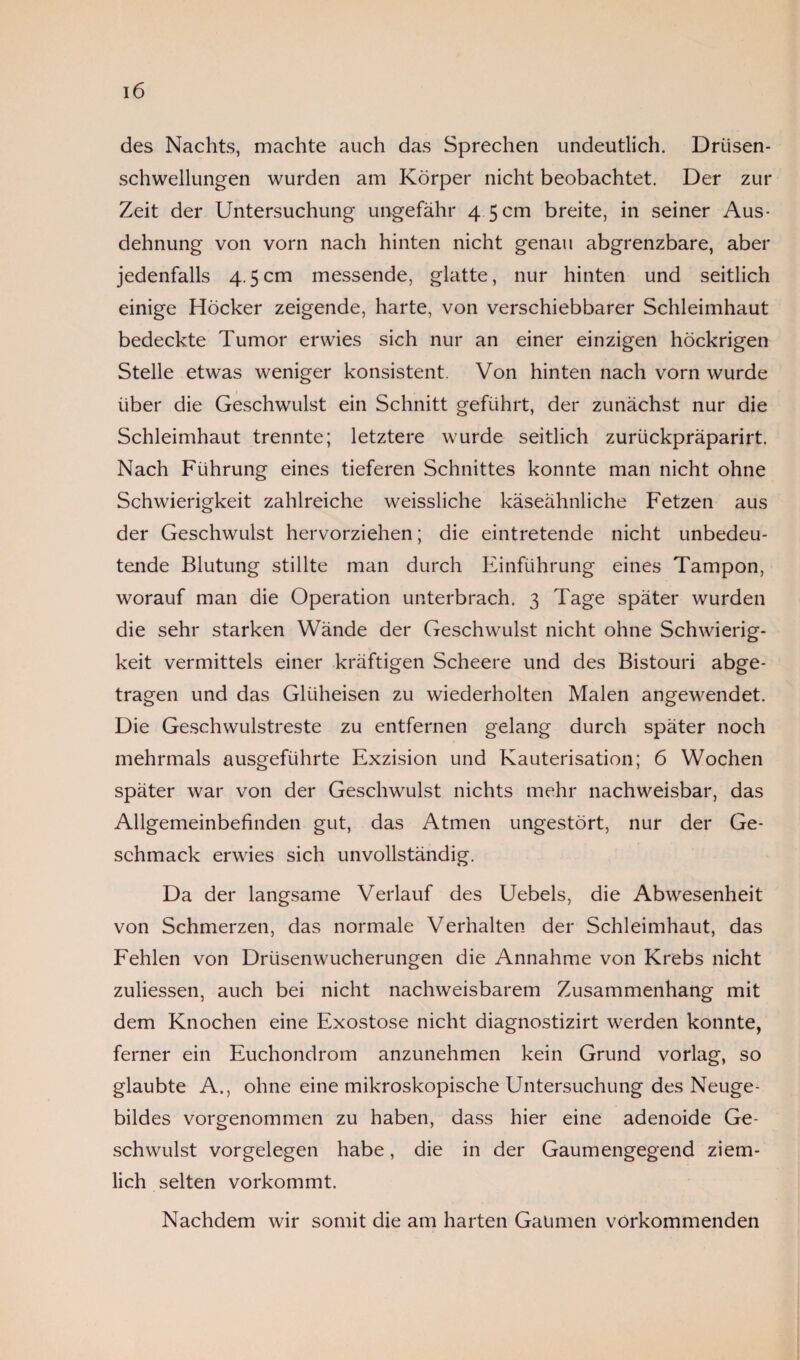 des Nachts, machte auch das Sprechen undeutlich. Driisen- schwellungen wurden am Körper nicht beobachtet. Der zur Zeit der Untersuchung ungefähr 4 5 cm breite, in seiner Aus¬ dehnung von vorn nach hinten nicht genau abgrenzbare, aber jedenfalls 4.5cm messende, glatte, nur hinten und seitlich einige Höcker zeigende, harte, von verschiebbarer Schleimhaut bedeckte Tumor erwies sich nur an einer einzigen höckrigen Stelle etwas weniger konsistent. Von hinten nach vorn wurde über die Geschwulst ein Schnitt geführt, der zunächst nur die Schleimhaut trennte; letztere wurde seitlich zuriickpräparirt. Nach Führung eines tieferen Schnittes konnte man nicht ohne Schwierigkeit zahlreiche weissliche käseähnliche Fetzen aus der Geschwulst hervorziehen; die eintretende nicht unbedeu¬ tende Blutung stillte man durch Einführung eines Tampon, worauf man die Operation unterbrach. 3 Tage später wurden die sehr starken Wände der Geschwulst nicht ohne Schwierig¬ keit vermittels einer kräftigen Scheere und des Bistouri abge¬ tragen und das Glüheisen zu wiederholten Malen angewendet. Die Geschwulstreste zu entfernen gelang durch später noch mehrmals ausgeführte Exzision und Kauterisation; 6 Wochen später war von der Geschwulst nichts mehr nachweisbar, das Allgemeinbefinden gut, das Atmen ungestört, nur der Ge¬ schmack erwies sich unvollständig. Da der langsame Verlauf des Uebels, die Abwesenheit von Schmerzen, das normale Verhalten der Schleimhaut, das Fehlen von Drüsenwucherungen die Annahme von Krebs nicht zuliessen, auch bei nicht nachweisbarem Zusammenhang mit dem Knochen eine Exostose nicht diagnostizirt werden konnte, ferner ein Euchondrom anzunehmen kein Grund vorlag, so glaubte A., ohne eine mikroskopische Untersuchung des Neuge¬ bildes vorgenommen zu haben, dass hier eine adenoide Ge¬ schwulst Vorgelegen habe, die in der Gaumengegend ziem¬ lich selten vorkommt. Nachdem wir somit die am harten Gaumen vorkommenden