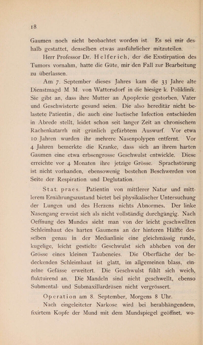 Gaumen noch nicht beobachtet worden ist. Es sei mir des¬ halb gestattet, denselben etwas ausführlicher mitzuteilen. Herr Professor Dr. H e 1 f e r i c h, der die Exstirpation des Tumors vornahm, hatte die Güte, mir den Fall zur Bearbeitung zu überlassen. Am 7. September dieses Jahres kam die 33 Jahre alte Dienstmagd M. M. von Wattersdorf in die hiesige k. Poliklinik. Sie gibt an, dass ihre Mutter an Apoplexie gestorben, Vater und Geschwisterte gesund seien. Die also hereditär nicht be¬ lastete Patientin, die auch eine luetische Infection entschieden in Abrede stellt, leidet schon seit langer Zeit an chronischem Rachenkatarrh mit grünlich gefärbtem Auswurf. Vor etwa 10 Jahren wurden ihr mehrere Nasenpolypen entfernt. Vor 4 Jahren bemerkte die Kranke, dass sich an ihrem harten Gaumen eine etwa erbsengrosse Geschwulst entwickle. Diese erreichte vor 4 Monaten ihre jetzige Grösse. Sprachstörung ist nicht vorhanden, ebensowenig bestehen Beschwerden von Seite der Respiration und Deglutation. Stat. praes. Patientin von mittlerer Natur und mitt¬ lerem Ernährungszustand bietet bei physikalischer Untersuchung der Lungen und des Herzens nichts Abnormes. Der linke Nasengang erweist sich als nicht vollständig durchgängig. Nach Oeffnung des Mundes sieht man von der leicht geschwellten Schleimhaut des harten Gaumens an der hinteren Hälfte des¬ selben genau in der Medianlinie eine gleichmässig runde, kugelige, leicht gestielte Geschwulst sich abheben von der Grösse eines kleinen Taubeneies. Die Oberfläche der be¬ deckenden Schleimhaut ist glatt, im allgemeinen blass, ein¬ zelne Gefässe erweitert. Die Geschwulst fühlt sich weich, fluktuirend an. Die Mandeln sind nicht geschwellt, ebenso Submental- und Submaxiflardriisen nicht vergrössert. Operation am 8. September, Morgens 8 Uhr. Nach eingeleiteter Narkose wird bei herabhängendem, fixirtem Kopfe der Mund mit dem Mundspiegel geöffnet, wo-