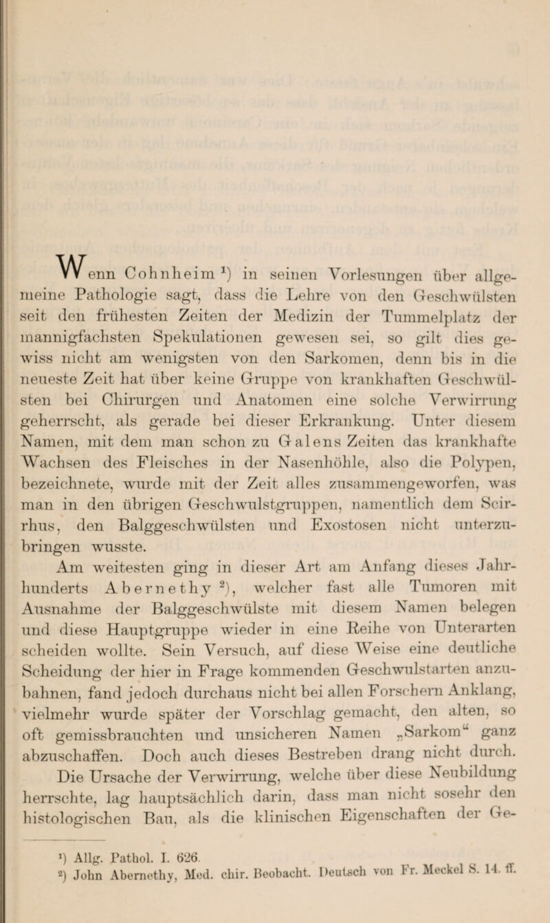 w enn Cohnheim x) in seinen Vorlesungen über allge¬ meine Pathologie sagt, dass die Lehre von den Geschwülsten seit den frühesten Zeiten der Medizin der Tummelplatz der mannigfachsten Spekulationen gewesen sei, so gilt dies ge¬ wiss nicht am wenigsten von den Sarkomen, denn bis in die neueste Zeit hat über keine Gruppe von krankhaften Geschwül¬ sten bei Chirurgen und Anatomen eine solche Verwirrung geherrscht, als gerade bei dieser Erkrankung. Unter diesem Namen, mit dem man schon zu Galens Zeiten das krankhafte Wachsen des Fleisches in der Nasenhöhle, also die Polypen, bezeichnete, wurde mit der Zeit alles zusammengeworfen, was man in den übrigen Geschwulstgruppen, namentlich dem Scir- rhus, den Balggeschwülsten und Exostosen nicht unterzu¬ bringen wusste. Am weitesten ging in dieser Art am Anfang dieses Jahr¬ hunderts Abernethy * 2), welcher fast alle Tumoren mit Ausnahme der Balggeschwülste mit diesem Namen belegen und diese Hauptgruppe wieder in eine Reihe von Unterarten scheiden wollte. Sein Versuch, auf diese Weise eine deutliche Scheidung der hier in Frage kommenden Geschwulst arten anzu¬ bahnen, fand jedoch durchaus nicht bei allen Forschern Anklang, vielmehr wurde später der Vorschlag gemacht, den alten, so oft gemissbrauchten und unsicheren Namen „Sarkomu ganz abzuschaffen. Doch auch dieses Bestreben drang nicht durch. Die Ursache der Verwirrung, welche über diese Neubildung herrschte, lag hauptsächlich darin, dass man nicht sosehr den histologischen Bau, als die klinischen Eigenschatten dei Gc- Ü Allg. Pathol. I. 626. 2) John Abernethy, Med. chir. Beobacht. Deutsch von Fr. Meckel S. 14. ff.