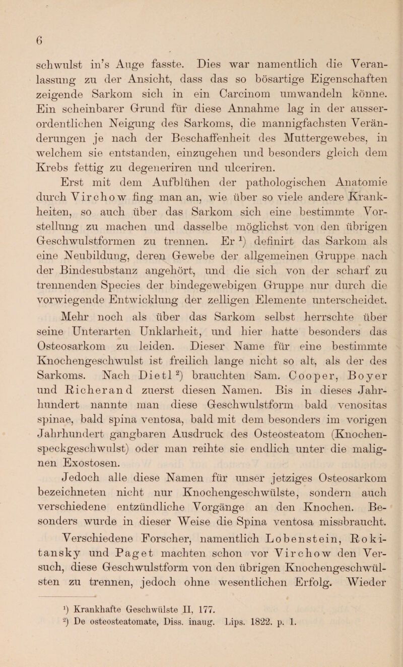 schwulst in’s Auge fasste. Dies war namentlieh, die Veran¬ lassung zu der Ansicht, dass das so bösartige Eigenschaften zeigende Sarkom sich in ein Carcinom umwandeln könne. Ein scheinbarer Grund für diese Annahme lag in der ausser¬ ordentlichen Neigung des Sarkoms, die mannigfachsten Verän¬ derungen je nach der Beschaffenheit des Muttergewebes, in welchem sie entstanden, einzugehen und besonders gleich dem Krebs fettig zu degeneriren und ulceriren. Erst mit dem Aufblühen der pathologischen Anatomie durch Virchow fing man an, wie über so viele andere Krank¬ heiten, so auch über das Sarkom sich eine bestimmte Vor¬ stellung zu machen und dasselbe möglichst von den übrigen Geschwulstformen zu trennen. Er 1) definirt das Sarkom als eine Neubildung, deren Gewebe der allgemeinen Gruppe nach der Bindesubstanz angehört, und die sich von der scharf zu trennenden Species der bindegewebigen Gruppe nur durch die vorwiegende Entwicklung der zeitigen Elemente unterscheidet. Mehr noch als über das Sarkom selbst herrschte über seine Unterarten Unklarheit, und hier hatte besonders das Osteosarkom zu leiden. Dieser Name für eine bestimmte Knochengeschwulst ist freilich lange nicht so alt, als der des Sarkoms. Nach Die11 2) brauchten Sam. Cooper, Boyer und Richerand zuerst diesen Namen. Bis in dieses Jahr¬ hundert nannte man diese Geschwulstform bald venositas spinae, bald spina ventosa, bald mit dem besonders im vorigen Jahrhundert gangbaren Ausdruck des Osteosteatom (Knochen¬ speckgeschwulst) oder man reihte sie endlich unter die malig¬ nen Exostosen. Jedoch alle diese Namen für unser jetziges Osteosarkom bezeichneten nicht nur Knochengeschwülste, sondern auch verschiedene entzündliche Vorgänge an den Knochen. Be¬ sonders wurde in dieser Weise die Spina ventosa missbraucht. Verschiedene Forscher, namentlich Lobenstein, Roki¬ tansky und Paget machten schon vor Virchow den Ver¬ such, diese Geschwulstform von den übrigen Knochengeschwül¬ sten zu trennen, jedoch ohne wesentlichen Erfolg. Wieder Ö Krankhafte Geschwülste II, 177. 2) De osteosteatomate, Diss. inaug. Lips. 1822. p. 1.