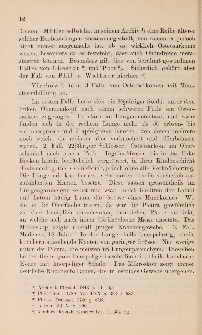 fanden. Müller selbst hat in seinem Archiv x) eine Reihe älterer solcher Beobachtungen zusammengestellt, von denen es jedoch nicht immer ausgemacht ist, ob es wirklich Osteosarkome waren, besonders da es feststeht, dass auch Chondrome meta- stasiren können. Besonders gilt dies von berühmt gewordenen Fällen von Cheston1 2) und‘Pott3). Sicherlich gehört aber der Fall von Phil. v. Walther hierhier. 4) Virchow5) führt 3 Fälle von Osteosarkomen mit Meta¬ stasenbildung an. Im ersten Falle hatte sich ein 28jähriger Soldat unter dem linken Oberarmkopf nach einem schweren Falle ein Osteo¬ sarkom zugezogen. Er starb an Lungenmetastase, und zwar fanden sich in der rechten Lunge mehr als 50 erbsen- bis wallnussgrosse und 7 apfelgrosse Knoten, von denen mehrere noch weich, die meisten aber verknöchert und elfenbeinern waren. 2. Fall. 22jähriger Schlosser, Osteosarkom am Ober¬ schenkel nach einem Falle. Inguinaldrüsen bis in das linke Becken hinein beträchtlich vergrössert, in ihrer Rindenschicht theils markig, theils schieferich, jedoch ohne alle Verknöcherung. Die Lunge mit knöchernen, sehr harten, theils stachelich an¬ zufühlenden Knoten besetzt. Diese sassen grössentheils im Lungengarenchym selbst und zwar meist inmitten der Lobuli und hatten häufig kaum die Grösse eines Hanfkornes. Wo sie an die Oberfläche traten, da war die Pleura gewöhnlich zu einer knorplich aussehenden, rundlichen Platte verdickt, an welche sich nach innen die knöcherne Masse ansetzte. Das Mikroskop zeigte überall junges Knochengewebe. 3. Fall. Mädchen, 18 Jahre. In der Lunge theils knorpelartig, theils knöchern aussehende Knoten von geringer Grösse. Kur wenige unter der Pleura, die meisten im Lungenparenchym. Dieselben hatten theils ganz knorpelige Beschaffenheit, theils knöcherne Kerne mit knorpeliger Schale. Das Mikroskop zeigt immer deutliche Knochenbälkchen, die in ostoides Gewebe übergehen. 1) Archiv f. Physiol. 1843 p. 414 flg. 3) Phil. Trans. 1780. Vol. LXX p. 323 u. 587. 3) Philos. Transact. 1740 p. 616. 4) Journal Bd. V. S. 290. 5) Virchow. krankh. Geschwülste II. 304 Hg.