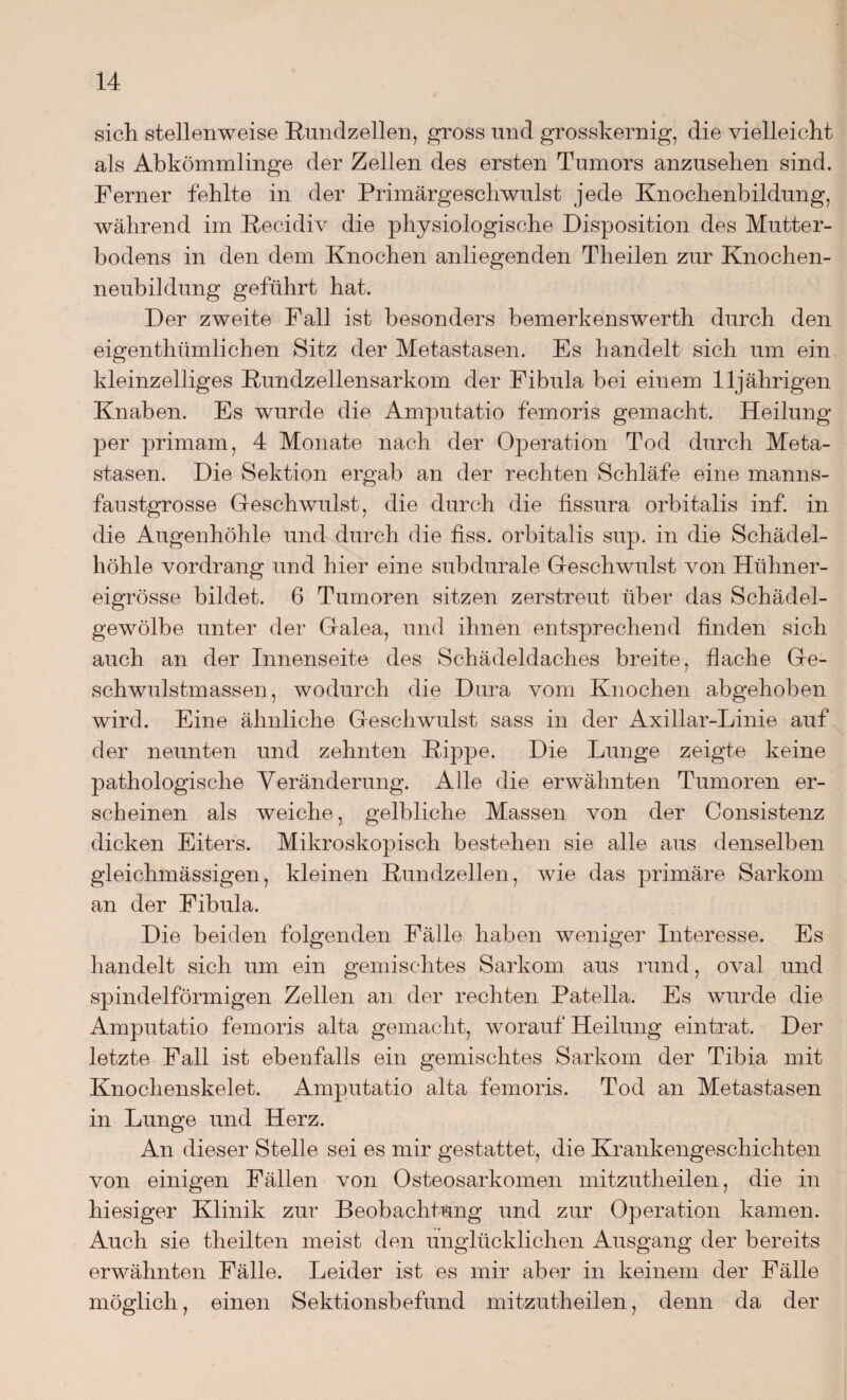 sich stellenweise Kundzellen, gross und grosskernig, die vielleicht als Abkömmlinge der Zellen des ersten Tumors anzusehen sind. Ferner fehlte in der Primärgeschwulst jede Knochenbildung, während im Kecidiv die physiologische Disposition des Mutter¬ bodens in den dem Knochen anliegenden Theilen zur Knochen¬ neubildung geführt hat. Der zweite Fall ist besonders bemerkenswert!! durch den eigenthümlichen Sitz der Metastasen. Es handelt sich um ein kleinzelliges Kundzellensarkom der Fibula bei einem 11jährigen Knaben. Es wurde die Amputatio femoris gemacht. Heilung per primam, 4 Monate nach der Operation Tod durch Meta¬ stasen. Die Sektion ergab an der rechten Schläfe eine manns¬ faustgrosse Geschwulst, die durch die fissura orbitalis inf. in die Augenhöhle und durch die fiss. orbitalis sup. in die Schädel¬ höhle vordrang und hier eine subdurale Geschwulst von Hühner¬ eigrösse bildet. 6 Tumoren sitzen zerstreut über das Schädel- gewölbe unter der Galea, und ihnen entsprechend finden sich auch an der Innenseite des Schädeldaches breite, flache Ge¬ schwulstmassen, wodurch die Dura vom Knochen abgehoben wird. Eine ähnliche Geschwulst sass in der Axillar-Linie auf der neunten und zehnten Kippe. Die Lunge zeigte keine pathologische Veränderung. Alle die erwähnten Tumoren er¬ scheinen als weiche, gelbliche Massen von der Consistenz dicken Eiters. Mikroskopisch bestehen sie alle aus denselben gleichmässigen, kleinen Kundzellen, wie das primäre Sarkom an der Fibula. Die beiden folgenden Fälle haben weniger Interesse. Es handelt sich um ein gemischtes Sarkom aus rund, oval und spindelförmigen Zellen an der rechten Patella. Es wurde die Amputatio femoris alta gemacht, worauf Heilung ein trat. Der letzte Fall ist ebenfalls ein gemischtes Sarkom der Tibia mit Knochenskelet. Amputatio alta femoris. Tod an Metastasen in Lunge und Herz. An dieser Stelle sei es mir gestattet, die Krankengeschichten von einigen Fällen von Osteosarkomen mitzutheilen, die in hiesiger Klinik zur Beobachtung und zur Operation kamen. Auch sie theilten meist den unglücklichen Ausgang der bereits erwähnten Fälle. Leider ist es mir aber in keinem der Fälle möglich, einen Sektionsbefund mitzutheilen, denn da der