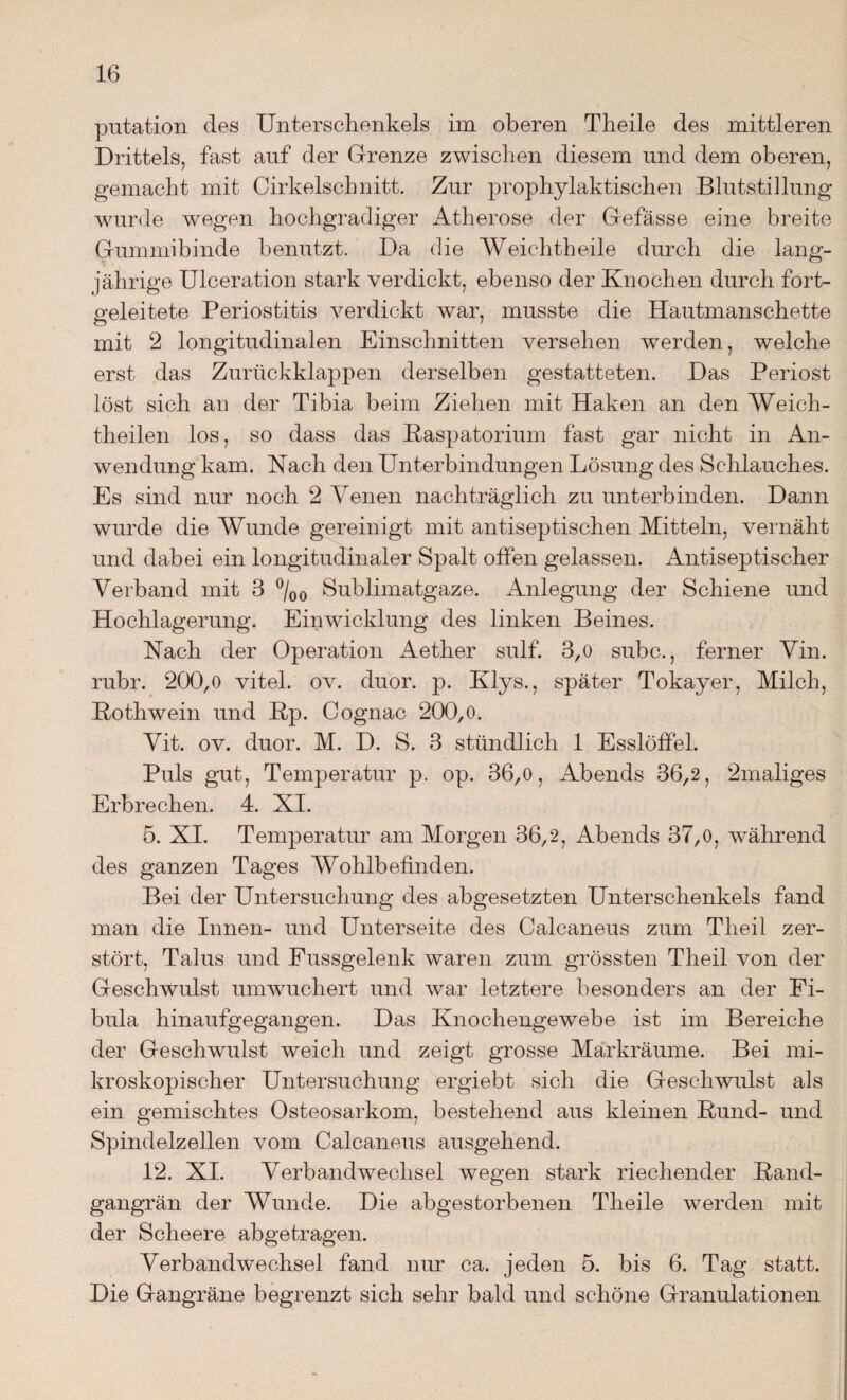 putation des Untersclienkels im oberen Theile des mittleren Drittels, fast auf der Grenze zwischen diesem und dem oberen, gemacht mit Cirkelschnitt. Zur prophylaktischen Blutstillung wurde wegen hochgradiger Atherose der Gefässe eine breite Gummibinde benutzt. Da die Weichtheile durch die lang¬ jährige Ulceration stark verdickt, ebenso der Knochen durch fort¬ geleitete Periostitis verdickt war, musste die Hautmanschette mit 2 longitudinalen Einschnitten versehen werden, welche erst das Zurückklappen derselben gestatteten. Das Periost löst sich au der Tibia beim Ziehen mit Haken an den Weich- theilen los, so dass das Baspatorium fast gar nicht in An¬ wendung kam. Nach den Unterbindungen Lösung des Schlauches. Es sind nur noch 2 Venen nachträglich zu unterbinden. Dann wurde die Wunde gereinigt mit antiseptischen Mitteln, vernäht und dabei ein longitudinaler Spalt offen gelassen. Antiseptischer Verband mit 3 °/00 Sublimatgaze. Anlegung der Schiene und Hochlagerung. Einwicklung des linken Beines. Nach der Operation Aether sulf. 3,0 subc., ferner Vin. rubr. 200,0 vitel. ov. duor. p. Klys., später Tokayer, Milch, Bothwein und Bp. Cognac 200,o. Vit. ov. duor. M. D. S. 3 stündlich 1 Esslöffel. Puls gut, Temperatur p. op. 36,0, Abends 36,2, 2maliges Erbrechen. 4. XI. 5. XI. Temperatur am Morgen 36,2, Abends 37,0, während des ganzen Tages Wohlbefinden. Bei der Untersuchung des abgesetzten Unterschenkels fand man die Innen- und Unterseite des Calcaneus zum Tlieil zer¬ stört, Talus und Fussgelenk waren zum grössten Tlieil von der Geschwulst umwuchert und war letztere besonders an der Fi¬ bula hinaufgegangen. Das Knochengewebe ist im Bereiche der Geschwulst weich und zeigt grosse Markräume. Bei mi¬ kroskopischer Untersuchung ergiebt sich die Geschwulst als ein gemischtes Osteosarkom, bestehend aus kleinen Bund- und Spindelzellen vom Calcaneus ausgehend. 12. XI. Verbandwechsel wegen stark riechender Band¬ gangrän der Wunde. Die abgestorbenen Theile werden mit der Scheere abgetragen. Verbandwechsel fand nur ca. jeden 5. bis 6. Tag statt. Die Gangräne begrenzt sich sehr bald und schöne Granulationen