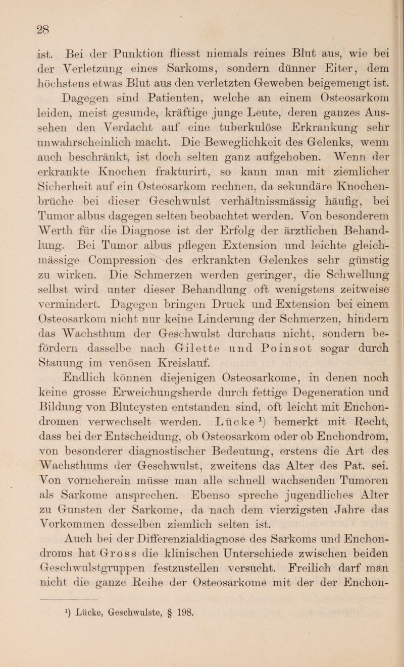 ist. Bei der Punktion fliesst niemals reines Blut aus, wie bei der Verletzung eines Sarkoms, sondern dünner Eiter, dem höchstens etwas Blut aus den verletzten Geweben beigemengt ist. Dagegen sind Patienten, welche an einem Osteosarkom leiden, meist gesunde, kräftige junge Leute, deren ganzes Aus¬ sehen den Verdacht auf eine tuberkulöse Erkrankung sehr unwahrscheinlich macht. Die Beweglichkeit des Gelenks, wenn auch beschränkt, ist doch selten ganz aufgehoben. Wenn der erkrankte Knochen frakturirt, so kann man mit ziemlicher Sicherheit auf ein Osteosarkom rechnen, da sekundäre Knochen¬ brüche bei dieser Geschwulst verhältnissmässig häufig, bei Tumor albus dagegen selten beobachtet werden. Von besonderem Werth für die Diagnose ist der Erfolg der ärztlichen Behand¬ lung. Bei Tumor albus pflegen Extension und leichte gleich- mässige Compression des erkrankten Gelenkes sehr günstig zu wirken. Die Schmerzen werden geringer, die Schwellung selbst wird unter dieser Behandlung oft wenigstens zeitweise vermindert. Dagegen bringen Druck und Extension bei einem Osteosarkom nicht nur keine Linderung der Schmerzen, hindern das Wachsthum der Geschwulst durchaus nicht, sondern be¬ fördern dasselbe nach Gilette und Poinsot sogar durch Stauung im venösen Kreislauf. Endlich können diejenigen Osteosarkome, in denen noch keine grosse Erweichungsherde durch fettige Degeneration und Bildung von Blutcysten entstanden sind, oft leicht mit Enchon- dromen verwechselt werden. Lücke *) bemerkt mit Kecht, dass bei der Entscheidung, ob Osteosarkom oder ob Enchondrom, von besonderer diagnostischer Bedeutung, erstens die Art des Wachsthums der Geschwulst, zweitens das Alter des Pat. sei. Von vorneherein müsse man alle schnell wachsenden Tumoren als Sarkome ansprechen. Ebenso spreche jugendliches Alter zu Gunsten der Sarkome, da nach dem vierzigsten Jahre das Vorkommen desselben ziemlich selten ist. Auch bei der Differenzialdiagnose des Sarkoms und Enchon- droms hat Gross die klinischen Unterschiede zwischen beiden Geschwulstgruppen festzustellen versucht. Freilich darf man nicht die ganze Leihe der Osteosarkome mit der der Enchon- Ü Lücke, Geschwülste, § 198.