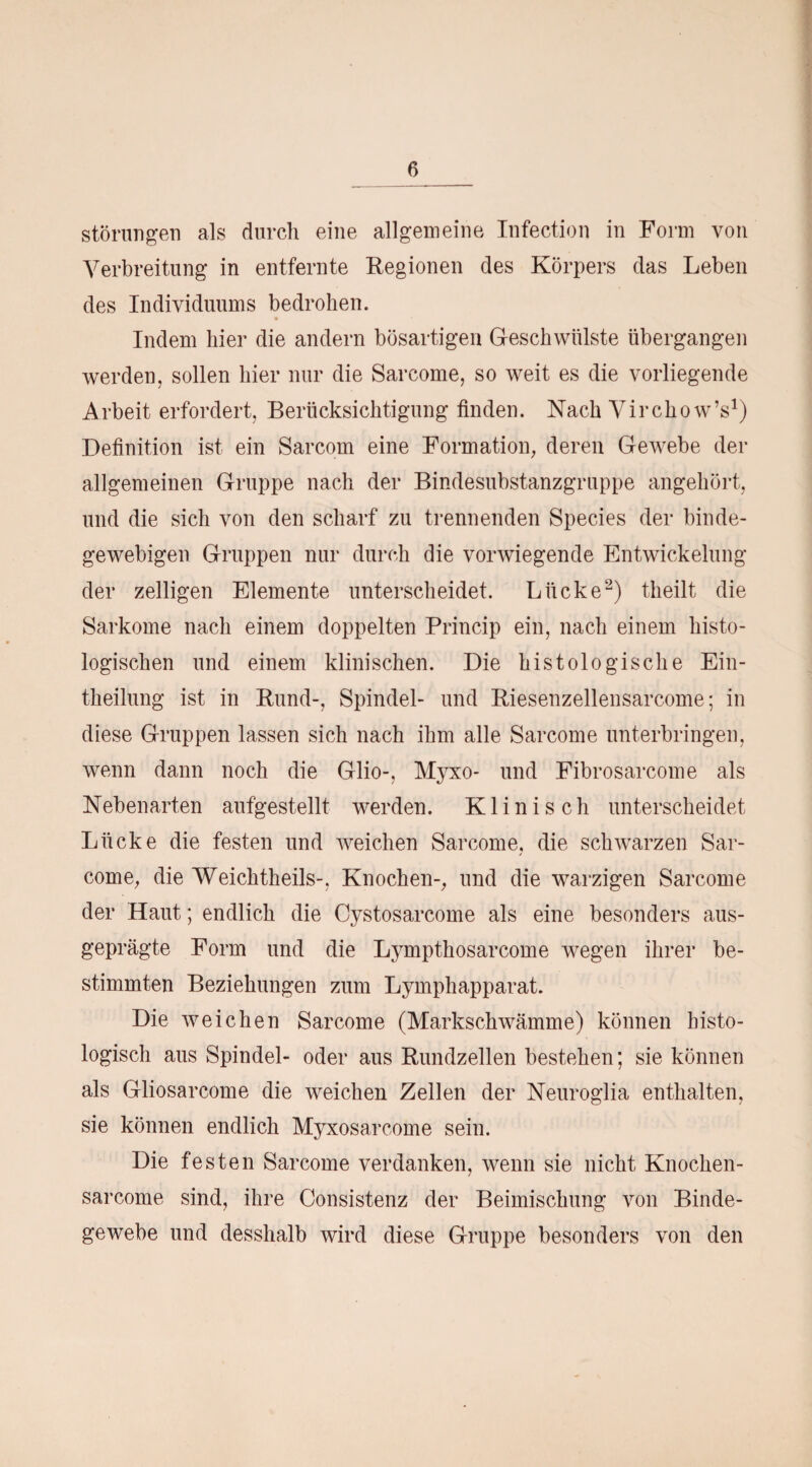 6_ Störungen als durch eine allgemeine Infection in Form von Verbreitung in entfernte Regionen des Körpers das Leben des Individuums bedrohen. Indem hier die andern bösartigen Geschwülste übergangen werden, sollen hier nur die Sarcome, so weit es die vorliegende Arbeit erfordert, Berücksichtigung finden. Nach Virchow’s1) Definition ist ein Sarcom eine Formation, deren Gewebe der allgemeinen Gruppe nach der Bindesubstanzgruppe angehört, und die sich von den scharf zu trennenden Species der binde¬ gewebigen Gruppen nur durch die vorwiegende Entwickelung der zelligen Elemente unterscheidet. Lücke2) theilt die Sarkome nach einem doppelten Princip ein, nach einem histo¬ logischen und einem klinischen. Die histologische Ein- theilung ist in Rund-, Spindel- und Riesenzellensarcome; in diese Gruppen lassen sich nach ihm alle Sarcome unterbringen, wenn dann noch die Glio-, Myxo- und Fibrosarcome als Nebenarten aufgestellt werden. Klinisch unterscheidet Lücke die festen und weichen Sarcome, die schwarzen Sar¬ come, die Weichtheils-, Knochen-, und die warzigen Sarcome der Haut; endlich die Cystosarcome als eine besonders aus¬ geprägte Form und die Lympthosarcome wegen ihrer be¬ stimmten Beziehungen zum Lymphapparat. Die weichen Sarcome (Markschwämme) können histo¬ logisch aus Spindel- oder aus Rundzellen bestehen; sie können als Gliosarcome die weichen Zellen der Neuroglia enthalten, sie können endlich Myxosarcome sein. Die festen Sarcome verdanken, wenn sie nicht Knochen- sarcome sind, ihre Consistenz der Beimischung von Binde¬ gewebe und desshalb wird diese Gruppe besonders von den