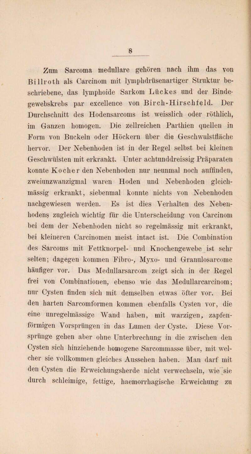 Zum Sarcoma medulläre gehören nach ihm das von Billroth als Carcinom mit lymphdrüsenartiger Struktur be¬ schriebene, das lymphoide Sarkom Liickes und der Binde- gewebskrebs par excellence von Birch-Hirschfeld. Der Durchschnitt des Hodensarcoms ist weisslich oder röthlich, im Ganzen homogen. Die zellreichen Parthien quellen in Form von Buckeln oder Höckern über die Geschwulstfläche hervor. Der Nebenhoden ist in der Pegel selbst bei kleinen Geschwülsten mit erkrankt. Unter achtnnddreissig Präparaten konnte Kocher den Nebenhoden nur neunmal noch auffinden, zweiunzwanzigmal waren Hoden und Nebenhoden gleich- massig erkrankt, siebenmal konnte nichts von Nebenhoden nachgewiesen werden. Es ist dies Verhalten des Neben¬ hodens zugleich wichtig für die Unterscheidung von Carcinom bei dem der Nebenhoden nicht so regelmässig mit erkrankt, bei kleineren Carcinomen meist intact ist. Die Combination des Sarcoms mit Fettknorpel- und Knochengewebe ist sehr selten; dagegen kommen Fibro-, Myxo- und Granulosarcome häufiger vor. Das Medullarsarcom zeigt sich in der Pegel frei von Combinationen, ebenso wie das Medullarcarcinom; nur Cysten finden sich mit demselben etwas öfter vor. Bei den harten Sarcomformen kommen ebenfalls Cysten vor, die eine unregelmässige Wand haben, mit warzigen, zapfen- törmigen Vorsprüngen in das Lumen der Cyste. Diese Vor¬ sprünge gehen aber ohne Unterbrechung in die zwischen den Cysten sich hinziehende homogene Sarcommasse über, mit wel¬ cher sie vollkommen gleiches Aussehen haben. Man darf mit den Cysten die Erweichungsherde nicht verwechseln, wie sie durch schleimige, fettige, haemorrhagische Erweichung zu