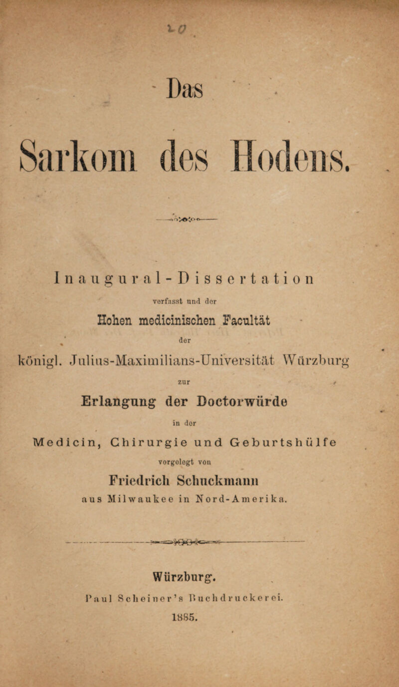 Das Sarkom des Hodens. -ooVOVo Inaugural-Dissertation verfasst und dor Hohen medicinischen Facultät der königl. Julius-Maximilians-Universität Würzburg zur / Erlangung der Doctorwürde in dor Medicin, Chirurgie und Geburtshülfe vorgolegt von Friedrich Schuckmann aus Milwaukee in Nord-Amerika. Würzburg. Paul Scheiner’s Huchdrucke r ei. 1885.