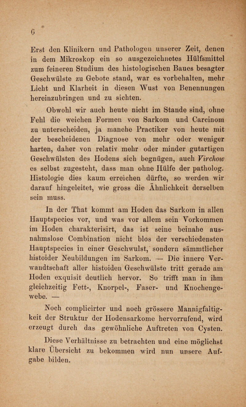 ö Erst den Klinikern und Pathologen unserer Zeit, denen in dem Mikroskop ein so ausgezeichnetes llülfsmittel zum feineren Studium des histologischen Baues besagter Geschwülste zu Gebote stand, war es Vorbehalten, mehr Licht und Klarheit in diesen Wust von Benennungen hereinzubringen und zu sichten. Obwohl wir auch heute nicht im Stande sind, ohne Fehl die weichen Formen von Sarkom und Carcinom zu unterscheiden, ja manche Practiker von heute mit der bescheidenen Diagnose von mehr oder weniger harten, daher von relativ mehr oder minder gutartigen Geschwülsten des Hodens sich begnügen, auch Virchow es selbst zugesteht, dass man ohne Hülfe der patholog. Histologie dies kaum erreichen dürfte, so werden wir darauf hingeleitet, wie gross die Ähnlichkeit derselben sein muss. In der That kommt am Hoden das Sarkom in allen Hauptspecies vor, und was vor allem sein Vorkommen im Hoden charakterisirt, das ist seine beinahe aus¬ nahmslose Combination nicht blos der verschiedensten Hauptspecies in einer Geschwulst, sondern sämmtlicher histoider Neubildungen im Sarkom. •— Die innere Ver¬ wandtschaft aller histoiden Geschwülste tritt gerade am Hoden exquisit deutlich hervor. So trifft man in ihm gleichzeitig Fett-, Knorpel-, Faser- und Knochenge¬ webe. — Noch complicirter und noch grössere Mannigfaltig¬ keit der Struktur der Hodensarkome hervorrufend, wird erzeugt durch das gewöhnliche Auftreten von Cysten. Diese Verhältnisse zu betrachten und eine möglichst klare Übersicht zu bekommen wird nun unsere Auf¬ gabe bilden.