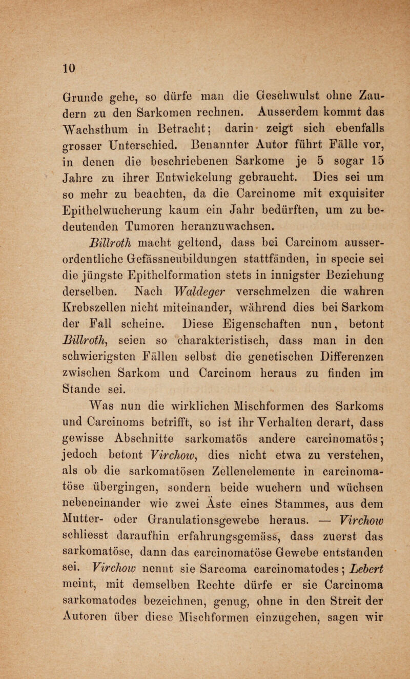 Grunde gehe, so dürfe man die Geschwulst ohne Zau¬ dern zu den Sarkomen rechnen. Ausserdem kommt das Wachsthum in Betracht; darin- zeigt sich ebenfalls grosser Unterschied. Benannter Autor führt Fälle vor, in denen die beschriebenen Sarkome je 5 sogar 15 Jahre zu ihrer Entwickelung gebraucht. Dies sei um so mehr zu beachten, da die Carcinome mit exquisiter Epithelwucherung kaum ein Jahr bedürften, um zu be¬ deutenden Tumoren heranzuwachsen. Billroth macht geltend, dass bei Carcinom ausser¬ ordentliche Gefässneubildungen stattfänden, in specie sei die jüngste Epithelformation stets in innigster Beziehung derselben. Nach Waldeger verschmelzen die wahren Krebszellen nicht miteinander, während dies bei Sarkom der Fall scheine. Diese Eigenschaften nun, betont Billroth, seien so charakteristisch, dass man in den schwierigsten Fällen selbst die genetischen Differenzen zwischen Sarkom und Carcinom heraus zu finden im Stande sei. Was nun die wirklichen Mischformen des Sarkoms und Carcinoms betrifft, so ist ihr Verhalten derart, dass gewisse Abschnitte sarkomatös andere carcinomatös; jedoch betont Virchoiv, dies nicht etwa zu verstehen, als ob die sarkomatösen Zellenelemente in carcinoma- töse übergingen, sondern beide wuchern und wüchsen nebeneinander wie zwei Äste eines Stammes, aus dem Mutter- oder Granulationsgewebe heraus. — Virchoiv schliesst daraufhin erfalirungsgemäss, dass zuerst das sarkomatöse, dann das carcinomatöse Gewebe entstanden sei. Virchoiv nennt sie Sarcoma carcinomatodes; Lebert meint, mit demselben Rechte dürfe er sie Carcinoma sarkomatodes bezeichnen, genug, ohne in den Streit der Autoren über diese Mischformen einzugehen, sagen wir