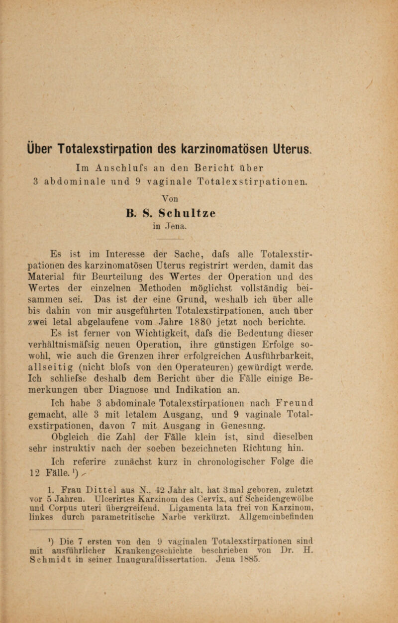 ' Über Totalexstirpation des karzinomatösen Uterus, Im Anschlufs an den Bericht über 3 abdominale und 9 vaginale Totalexstirpationen. Von B. S. Schultze Es ist im Interesse der Sache, dafs alle Totalexstir¬ pationen des karzinomatösen Uterus registrirt werden, damit das Material für Beurteilung des Wertes der Operation und des Wertes der einzelnen Methoden möglichst vollständig bei¬ sammen sei. Das ist der eine Grund, weshalb ich über alle bis dahin von mir ausgeführten Totalexstirpationen, auch über zwei letal abgelaufene vom Jahre 1880 jetzt noch berichte. Es ist ferner von Wichtigkeit, dafs die Bedeutung dieser verhältnismäfsig neuen Operation, ihre günstigen Erfolge so¬ wohl, wie auch die Grenzen ihrer erfolgreichen Ausführbarkeit, allseitig (nicht blofs von den Operateuren) gewürdigt werde. Ich schliefse deshalb dem Bericht über die Fälle einige Be¬ merkungen über Diagnose und Indikation an. Ich habe 3 abdominale Totalexstirpationen nach Freund gemacht, alle 3 mit letalem Ausgang, und 9 vaginale Total¬ Obgleich die Zahl der Fälle klein ist, sind dieselben sehr instruktiv nach der soeben bezeichneten Richtung hin. Ich referire zunächst kurz in chronologischer Folge die 12 Fälle. V 1. Frau Dittel aus N., 42 Jahr alt, hat 3mal geboren, zuletzt vor 5 Jahren. Ulcerirtes Karzinom des Cervix, auf Scheidengewölbe und Corpus Uteri übergreifend. Ligamenta lata frei von Karzinom, linkes durch parametritische Narbe verkürzt. Allgemeinbefinden ’) Die 7 ersten von den 9 vaginalen Totalexstirpationen sind mit ausführlicher Krankengeschichte beschrieben von Dr. H. Schmidt in seiner Inauguraldissertation. Jena 1885.