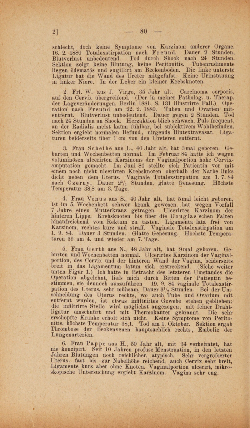 schlecht, doch keine Symptome von Karzinom anderer Organe. 16. 2. 1880 Totalexstirpation nach Freund. Dauer 2 Stunden, Blutverlust unbedeutend. Tod durch Shock nach 24 Stunden. Sektion zeigt keine Blutung, keine Peritonitis. Tubenrudimente liegen ödematös und sugillirt am Beckenboden. Die linke unterste Ligatur hat die Wand des Ureter mitgefafst. Keine Urinstauung in linker Niere. In der Leber ein kleiner Krebsknoten. 2. Frl. W. aus J. Virgo, 35 Jahr alt. Carcinoma corporis, auf den Cervix übergreifend. (Der in meiner Patholog. u. Therap. der Lageveränderungen, Berlin 1881, S. 131 illustrirte Fall.) Ope¬ ration nach Freund am 22. 2. 1880. Tuben und Ovarien mit¬ entfernt. Blutverlust unbedeutend. Dauer gegen 2 Stunden. Tod nach 24 Stunden an Shock. Herzaktion blieb schwach, Puls frequent, an der Radialis meist kaum fühlbar, bei subjektivem Wohlbefinden. Sektion ergiebt normalen Befund, nirgends Blutextravasat. Liga¬ turen beiderseits über 1 cm von den Ureteren entfernt. 3. Frau Scheibe aus L., 40 Jahr alt, hat 3 mal geboren. Ge¬ burten und Wochenbetten normal. Im Februar 84 hatte ich wegen voluminösen ulcerirten Karzinoms der Vaginalportion hohe Cervix¬ amputation gemacht. Im Juni 84 stellte sich Patientin vor mit einem noch nicht ulcerirten Krebsknoten oberhalb der Narbe links dicht neben dem Uterus. Vaginale Totalexstirpation am 1. 7. 84 nach Czerny, Dauer 23/4 Stunden, glatte Genesung. Höchste Temperatur 38,8 am 3. Tage. 4. Frau Venus aus S., 40 Jahr alt, hat 5mal leicht geboren, ist im 5. Wochenbett schwer krank gewesen, hat wegen Vorfall 7 Jahre einen Mutterkranz getragen. Ulcerirtes Karzinom der hinteren Lippe. Krebsknoten bis über die Douglas’schen Falten hinaufreichend vom Rektum zu tasten. Ligamenta lata frei von Karzinom, rechtes kurz und straff. Vaginale Totalexstirpation am 1. 9. 84. Dauer 3 Stunden. Glatte Genesung. Höchste Tempera¬ turen 39 am 4. und wieder am 7. Tage. 5. Frau Gerth aus N., 48 Jahr alt, hat 9mal geboren. Ge¬ burten und Wochenbetten normal. Ulcerirtes Karzinom der Vaginal¬ portion, des Cervix und der hinteren Wand der Vagina, beiderseits breit in das Ligamentum latum sich erstreckend. (Siehe weiter unten Figur 1.) Ich hatte in Betracht des letzteren Umstandes die Operation abgelehnt, liefs mich durch Bitten der Patientin be¬ stimmen, sie dennoch auszuführen. 19. 9. 84 vaginale Totalexstir¬ pation des Uterus, sehr mühsam, Dauer 3x/2 Stunden. Bei der Um¬ schneidung des Uterus rechts, wo auch Tube und Ovarium mit entfernt wurden, ist etwas infiltrirtes Gewebe stehen geblieben; die infiltrirte Stelle wird möglichst angezogen, mit feiner Draht¬ ligatur umschnürt und mit Thermokauter gebrannt. Die sehr erschöpfte Kranke erholt sich nicht. Keine Symptome von Perito¬ nitis, höchste Temperatur 38,1. Tod am 1. Oktober. Sektion ergab Thrombose der Beckenvenen hauptsächlich rechts, Embolie der Lungenarterien. 6. Frau Pappe aus H., 50 Jahr alt, mit 34 verheiratet, hat nie konzipirt. Seit 10 Jahren profuse Menstruation, in den letzten Jahren Blutungen noch reichlicher, atypisch. Sehr vergröfserter Uterus, fast bis zur Nabelhöhe reichend, auch Cervix sehr breit, Ligamente kurz aber ohne Knoten. Vaginalportion ulcerirt, mikro¬ skopische Untersuchung ergiebt Karzinom. Vagina sehr eng.