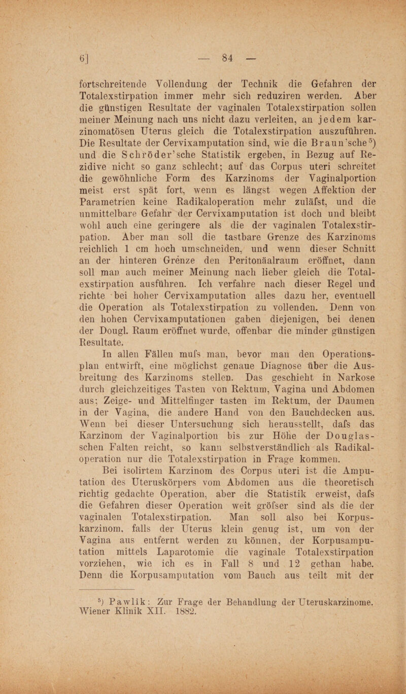 fortschreitende Vollendung der Technik die Gefahren der Totalexstirpation immer mehr sich reduziren werden. Aber die günstigen Resultate der vaginalen Totalexstirpation sollen meiner Meinung nach uns nicht dazu verleiten, an jedem kar- zinomatösen Uterus gleich die Totalexstirpation auszuführen. Die Resultate der Cervixamputation sind, wie die Braun’sche5) und die Schröder’sehe Statistik ergeben, in Bezug auf Re¬ zidive nicht so ganz schlecht; auf das Corpus uteri schreitet die gewöhnliche Form des Karzinoms der Vaginalportion meist erst spät fort, wenn es längst wegen Affektion der Parametrien keine Radikaloperation mehr zuläfst, und die unmittelbare Gefahr der Cervixamputation ist doch und bleibt wohl auch eine geringere als die der vaginalen Totalexstir¬ pation. Aber man soll die tastbare Grenze des Karzinoms reichlich 1 cm hoch umschneiden, und wenn dieser Schnitt an der hinteren Grenze den Peritonäalraum eröffnet, dann soll man auch meiner Meinung nach lieber gleich die Total¬ exstirpation ausführen. Ich verfahre nach dieser Regel und richte bei hoher Cervixamputation alles dazu her, eventuell die Operation als Totalexstirpation zu vollenden. Denn von den hohen Cervixamputationen gaben diejenigen, bei denen der Dougl. Raum eröffnet wurde, offenbar die minder günstigen Resultate. In allen Fällen mufs man, bevor man den Operations¬ plan entwirft, eine möglichst genaue Diagnose über die Aus¬ breitung des Karzinoms stellen. Das geschieht in Narkose durch gleichzeitiges Tasten von Rektum, Vagina und Abdomen aus; Zeige- und Mittelfinger tasten im Rektum, der Daumen in der Vagina, die andere Hand von den Bauchdecken aus. Wenn bei dieser Untersuchung sich herausstellt, dafs das Karzinom der Vaginalportion bis zur Höhe der Douglas- schen Falten reicht, so kann selbstverständlich als Radikal¬ operation nur die Totalexstirpation in Frage kommen. Bei isolirtem Karzinom des Corpus uteri ist die Ampu¬ tation des Uteruskörpers vom Abdomen aus die theoretisch richtig gedachte Operation, aber die Statistik erweist, dafs die Gefahren dieser Operation weit gröfser sind als die der vaginalen Totalexstirpation. Man soll also hei Korpus¬ karzinom. falls der Uterus klein genug ist, um von der Vagina aus entfernt werden zu können, der Korpusampu¬ tation mittels Laparotomie die vaginale Totalexstirpation vorziehen, wie ich es in Fall 8 und 12 gethan habe. Denn die Korpusamputation vom Bauch aus teilt mit der 5) Pawlik: Zur Frage der Behandlung der Uteruskarzinome.