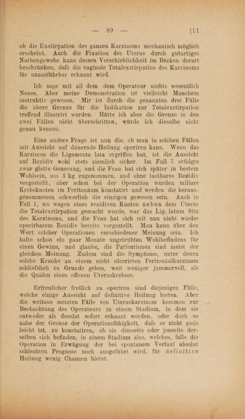 ob die Exstirpation des ganzen Karzinoms mechanisch möglich erscheint. Auch die Fixation des Uterus durch gutartiges Narbengewebe kann dessen Verschieblichkeit im Becken derart beschränken, dafs die vaginale Totalexstirpation des Karzinoms für unausführbar erkannt wird. Ich sage mit all dem dem Operateur nichts wesentlich Neues. Aber meine Demonstration ist vielleicht Manchem instruktiv gewesen. Mir ist durch die genannten drei Fälle die obere Grenze für die Indikation zur Totalexstirpation treffend illustrirt worden. Hätte ich aber die Grenze in den zwei Fällen nicht überschritten, würde ich dieselbe nicht genau kennen. Eine andere Frage ist nun die, ob man in solchen Fällen mit Aussicht auf dauernde Heilung operiren kann. Wenn das Karzinom die Ligamenta lata ergriffen hat, ist die Aussicht auf Rezidiv wohl stets ziemlich sicher. Im Fall 7 erfolgte zwar glatte Genesung, und die Frau hat sich später in bestem Wohlsein, um 3 kg zugenommen, und ohne tastbares Rezidiv vorgestellt, aber schon bei der Operation wurden miliare Krebsknoten im Peritonäum konstatirt und werden die heraus- genommenen schwerlich die einzigen gewesen sein. Auch in Fall 1, wo wegen eines rezidiven Knoten neben dem Uterus die Totalexstirpation gemacht wurde, war das Lig. latum Sitz des Karzinoms, und die Frau hat sich mit nun nicht wieder operirbarem Rezidiv bereits vorgestellt. Man kann über den Wert solcher Operationen verschiedener Meinung sein. Ich halte schon ein paar Monate ungetrübten Wohlbefindens für einen Gewinn, und glaube, die Patientinnen sind meist der gleichen Meinung. Zudem sind die Symptome, unter denen solche Kranke an einem nicht ulcerirten Peritonäalkarzinom schliefslich zu Grunde gehen, weit weniger jammervoll, als die Qualen eines offenen Uteruskrebses. 9 Erfreulicher freilich zu operiren sind diejenigen Fälle, welche einige Aussicht auf definitive Heilung bieten. Aber die weitaus meisten Fälle von Uteruskarzinom kommen zur Beobachtung des Operateurs in einem Stadium, in dem sie entweder als desolat sofort erkannt werden, oder doch so nahe der Grenze der Operationsfähigkeit, dafs es nicht ganz leicht ist, zu konstatiren, ob sie diesseits oder jenseits der¬ selben sich befinden, in einem Stadium also, welches, falls die Operation in Erwägung der bei spontanem Verlauf absolut schlechten Prognose noch ausgeführt wird, für definitive Heilung wenig Chancen bietet.