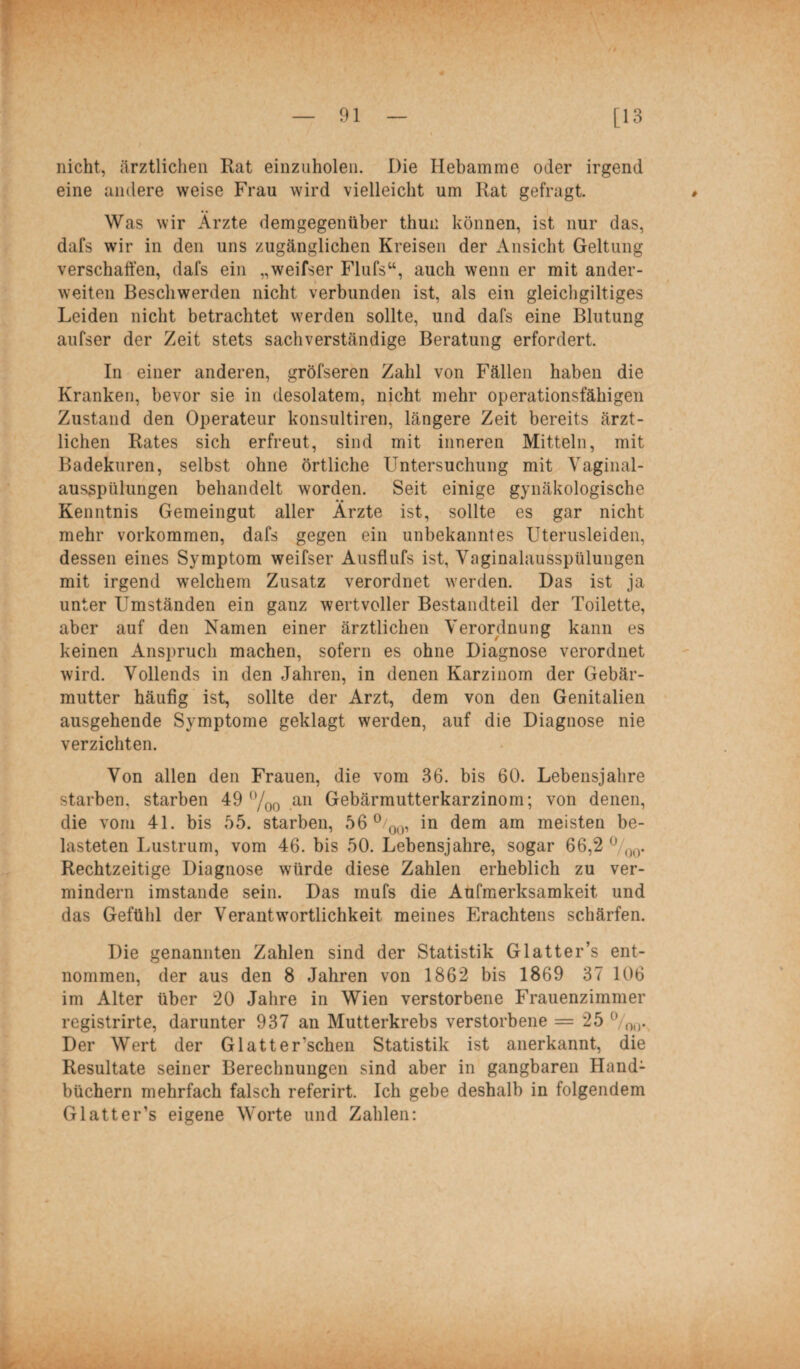 nicht, ärztlichen Rat einzuholen. Die Hebamme oder irgend eine andere weise Frau wird vielleicht um Rat gefragt. Was wir Ärzte demgegenüber thuu können, ist nur das, dafs wir in den uns zugänglichen Kreisen der Ansicht Geltung verschaffen, dafs ein „weifser Flufs“, auch wenn er mit ander¬ weiten Beschwerden nicht verbunden ist, als ein gleichgiltiges Leiden nicht betrachtet werden sollte, und dafs eine Blutung aufser der Zeit stets sachverständige Beratung erfordert. In einer anderen, gröfseren Zahl von Fällen haben die Kranken, bevor sie in desolatem, nicht mehr operationsfähigen Zustand den Operateur konsultiren, längere Zeit bereits ärzt¬ lichen Rates sich erfreut, sind mit inneren Mitteln, mit Badekuren, selbst ohne örtliche Untersuchung mit Vaginal¬ ausspülungen behandelt worden. Seit einige gynäkologische Kenntnis Gemeingut aller Ärzte ist, sollte es gar nicht mehr Vorkommen, dafs gegen ein unbekanntes Uterusleiden, dessen eines Symptom weifser Ausflufs ist, Vaginalausspülungen mit irgend welchem Zusatz verordnet werden. Das ist ja unter Umständen ein ganz wertvoller Bestandteil der Toilette, aber auf den Namen einer ärztlichen Verordnung kann es keinen Anspruch machen, sofern es ohne Diagnose verordnet wird. Vollends in den Jahren, in denen Karzinom der Gebär¬ mutter häufig ist, sollte der Arzt, dem von den Genitalien ausgehende Symptome geklagt werden, auf die Diagnose nie verzichten. Von allen den Frauen, die vom 36. bis 60. Lebensjahre starben, starben 49 °/00 an Gebärmutterkarzinom; von denen, die vom 41. bis 55. starben, 56 °/00, in dem am meisten be¬ lasteten Lustrum, vom 46. bis 50. Lebensjahre, sogar 66,2 °/00. Rechtzeitige Diagnose würde diese Zahlen erheblich zu ver¬ mindern imstande sein. Das rnufs die Aufmerksamkeit und das Gefühl der Verantwortlichkeit meines Erachtens schärfen. Die genannten Zahlen sind der Statistik Glatter’s ent¬ nommen, der aus den 8 Jahren von 1862 bis 1869 37 106 im Alter über 20 Jahre in Wien verstorbene Frauenzimmer registrirte, darunter 937 an Mutterkrebs verstorbene = 25 °/0l). Der Wert der Glatter’schen Statistik ist anerkannt, die Resultate seiner Berechnungen sind aber in gangbaren Hand¬ büchern mehrfach falsch referirt. Ich gebe deshalb in folgendem Glatter’s eigene Worte und Zahlen: