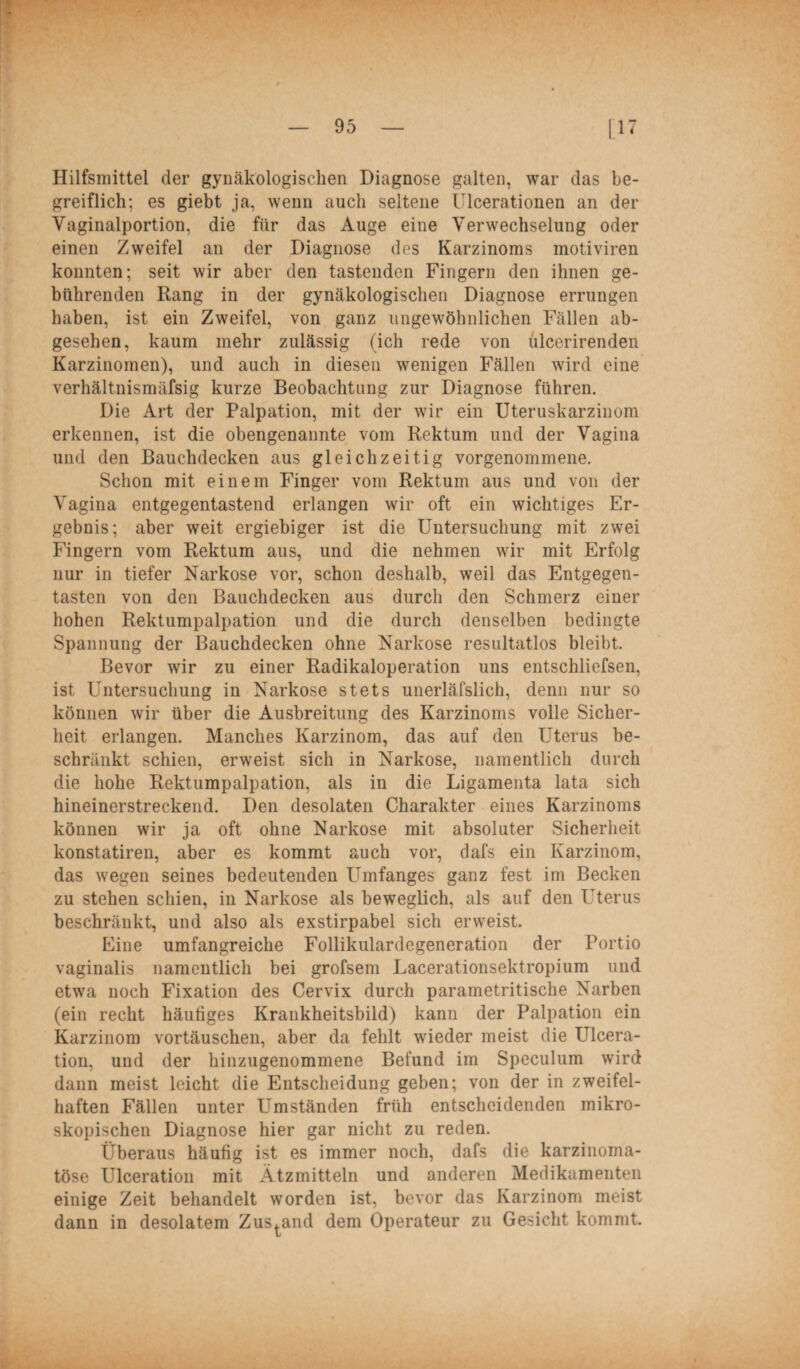 Hilfsmittel der gynäkologischen Diagnose galten, war das be¬ greiflich; es giebt ja, wenn auch seltene Ulcerationen an der Vaginalportion, die für das Auge eine Verwechselung oder einen Zweifel an der Diagnose des Karzinoms motiviren konnten; seit wir aber den tastenden Fingern den ihnen ge¬ bührenden Rang in der gynäkologischen Diagnose errungen haben, ist ein Zweifel, von ganz ungewöhnlichen Fällen ab¬ gesehen, kaum mehr zulässig (ich rede von ülcerirenden Karzinomen), und auch in diesen wenigen Fällen wird eine verhältnismäfsig kurze Beobachtung zur Diagnose führen. Die Art der Palpation, mit der wir ein Uteruskarzinom erkennen, ist die obengenannte vom Rektum und der Vagina und den Bauchdecken aus gleichzeitig vorgenommene. Schon mit einem Finger vom Rektum aus und von der Vagina entgegentastend erlangen wir oft ein wichtiges Er¬ gebnis; aber weit ergiebiger ist die Untersuchung mit zwei Fingern vom Rektum aus, und die nehmen wrir mit Erfolg nur in tiefer Narkose vor, schon deshalb, weil das Entgegen¬ tasten von den Bauchdecken aus durch den Schmerz einer hohen Rektumpalpation und die durch denselben bedingte Spannung der Bauchdecken ohne Narkose resultatlos bleibt. Bevor wir zu einer Radikaloperation uns entschliefsen, ist Untersuchung in Narkose stets unerläfslich, denn nur so können wir über die Ausbreitung des Karzinoms volle Sicher¬ heit erlangen. Manches Karzinom, das auf den Uterus be¬ schränkt schien, erweist sich in Narkose, namentlich durch die hohe Rektumpalpation, als in die Ligamenta lata sich hineinerstreckend. Den desolaten Charakter eines Karzinoms können wir ja oft ohne Narkose mit absoluter Sicherheit konstatiren, aber es kommt auch vor, dafs ein Karzinom, das wegen seines bedeutenden LTmfanges ganz fest im Becken zu stehen schien, in Narkose als beweglich, als auf den Uterus beschränkt, und also als exstirpabel sich erweist. Eine umfangreiche Follikulardegeneration der Portio vaginalis namentlich bei grofsem Lacerationsektropium und etwa noch Fixation des Cervix durch parametritische Narben (ein recht häutiges Krankheitsbild) kann der Palpation ein Karzinom vortäuschen, aber da fehlt wieder meist die Ulcera- tion, und der hinzugenommene Befund im Speculum wird dann meist leicht die Entscheidung geben; von der in zweifel¬ haften Fällen unter Umständen früh entscheidenden mikro¬ skopischen Diagnose hier gar nicht zu reden. Überaus häufig ist es immer noch, dafs die karzinoma- töse Ulceration mit Ätzmitteln und anderen Medikamenten einige Zeit behandelt worden ist, bevor das Karzinom meist dann in desolatem Zustand dem Operateur zu Gesicht kommt.