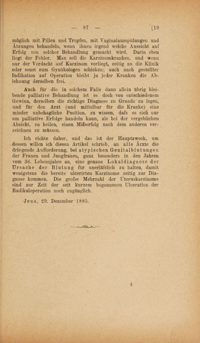 möglich mit Pillen und Tropfen, mit Vaginalausspülungen und Ätzungen behandeln, wenn ihnen irgend welche Aussicht auf Erfolg von solcher Behandlung gemacht wird. Darin eben liegt der Fehler. Man soll die Karzinomkranken, und wenn nur der Verdacht auf Karzinom vorliegt, zeitig an die Klinik oder sonst zum Gynäkologen schicken; auch nach gestellter Indikation auf Operation bleibt ja jeder Kranken die Ab¬ lehnung derselben frei. Auch für die in solchem Falle dann allein übrig blei¬ bende palliative Behandlung ist es doch von entschiedenem Gewinn, derselben die richtige Diagnose zu Grunde zu legen, und für den Arzt (und mittelbar für die Kranke) eine minder unbehagliche Position, zu wissen, dafs es sich nur um palliative Erfolge handeln kann, als bei der vergeblichen Absicht, zu heilen, einen Mifserfolg nach dem anderen ver¬ zeichnen zu müssen. Ich richte daher, und das ist der Hauptzweck, um dessen willen ich diesen Artikel schrieb, an alle Ärzte die dringende Aufforderung, bei atypischen Genitalblutungen der Frauen und Jungfrauen, ganz besonders in den Jahren vom 36. Lebensjahre an, eine genaue Lokaldiagnose der Ursache der Blutung für unerläfslich zu halten, damit wenigstens die bereits ulcerirten Karzinome zeitig zur Dia¬ gnose kommen. Die grofse Mehrzahl der Uteruskarzinome sind zur Zeit der seit kurzem begonnenen Ulceration der Radikaloperation noch zugänglich. Jena, *29. Dezember 1885. J2SO—— 4