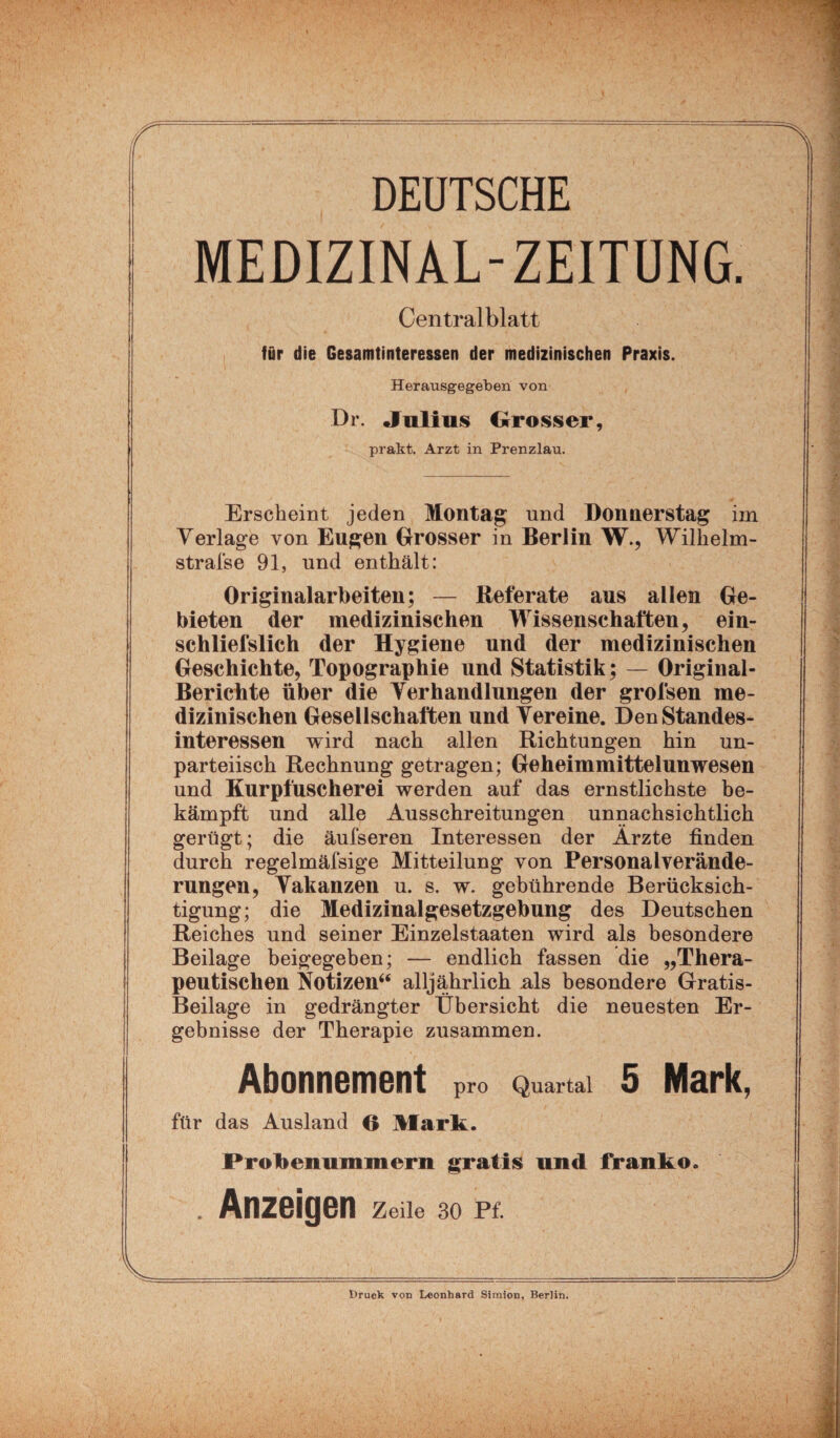 DEUTSCHE MEDIZINAL-ZEITUNG. Centralblatt für die Gesamtinteressen der medizinischen Praxis. Herausgegeben von Dr. Julius Grosser, prakt. Arzt in Prenzlau. Erscheint jeden Montag; und Donnerstag im Verlage von Eugen Drösser in Berlin W., Wilhelm- strafse 91, und enthält: Originalarbeiten; — Referate aus allen Ge¬ bieten der medizinischen Wissenschaften, ein- schliefslich der Hygiene und der medizinischen Geschichte, Topographie und Statistik; — Original- Berichte über die Verhandlungen der grofsen me¬ dizinischen Gesellschaften und Vereine. Den Standes¬ interessen wird nach allen Richtungen hin un¬ parteiisch Rechnung getragen; Geheimmittelunwesen und Kurpfuscherei werden auf das ernstlichste be¬ kämpft und alle Ausschreitungen unnaehsichtlich gerügt; die äufseren Interessen der Ärzte finden durch regelmäfsige Mitteilung von Personalverände¬ rungen, Vakanzen u. s. w. gebührende Berücksich¬ tigung; die Medizinalgesetzgebung des Deutschen Reiches und seiner Einzelstaaten wird als besondere Beilage beigegeben; — endlich fassen die „Thera¬ peutischen Notizen“ alljährlich .als besondere Gratis- Beilage in gedrängter Übersicht die neuesten Er¬ gebnisse der Therapie zusammen. Abonnement pro Quartal 5 Mark, für das Ausland G Mark. Probenummern gratis und franko. . Anzeigen zeüe 30 Pf. v Druck von Leonhard Simion, Berlin.