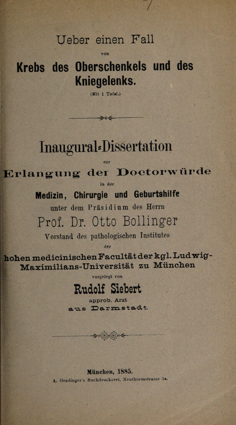 / lieber einen Fall von Krebs des Oberschenkels und des Kniegelenks. (Mit 1 Tafel.) . * r ’ --- Inauguraldissertation zur Erlangung; der Doetorwürde in der Medizin, Chirurgie und Geburtshilfe unter dem Präsidium des Herrn Prof. Dr. Otto Bollinpr ■R£ • Vorstand des pathologischen Institutes Sr ' der hohen medicinischenFacTiltät der h.g“l. I/udwiQr- Maximilians-UniYersität zu INdüinchen vorgelegt von Rudolf Siebert approb. Arzt ata.© JDa*xnas t etd. t. —- München, 1885. A. Qradinge-r’s Buchdrucker«, Neulliurmstrasse 3».