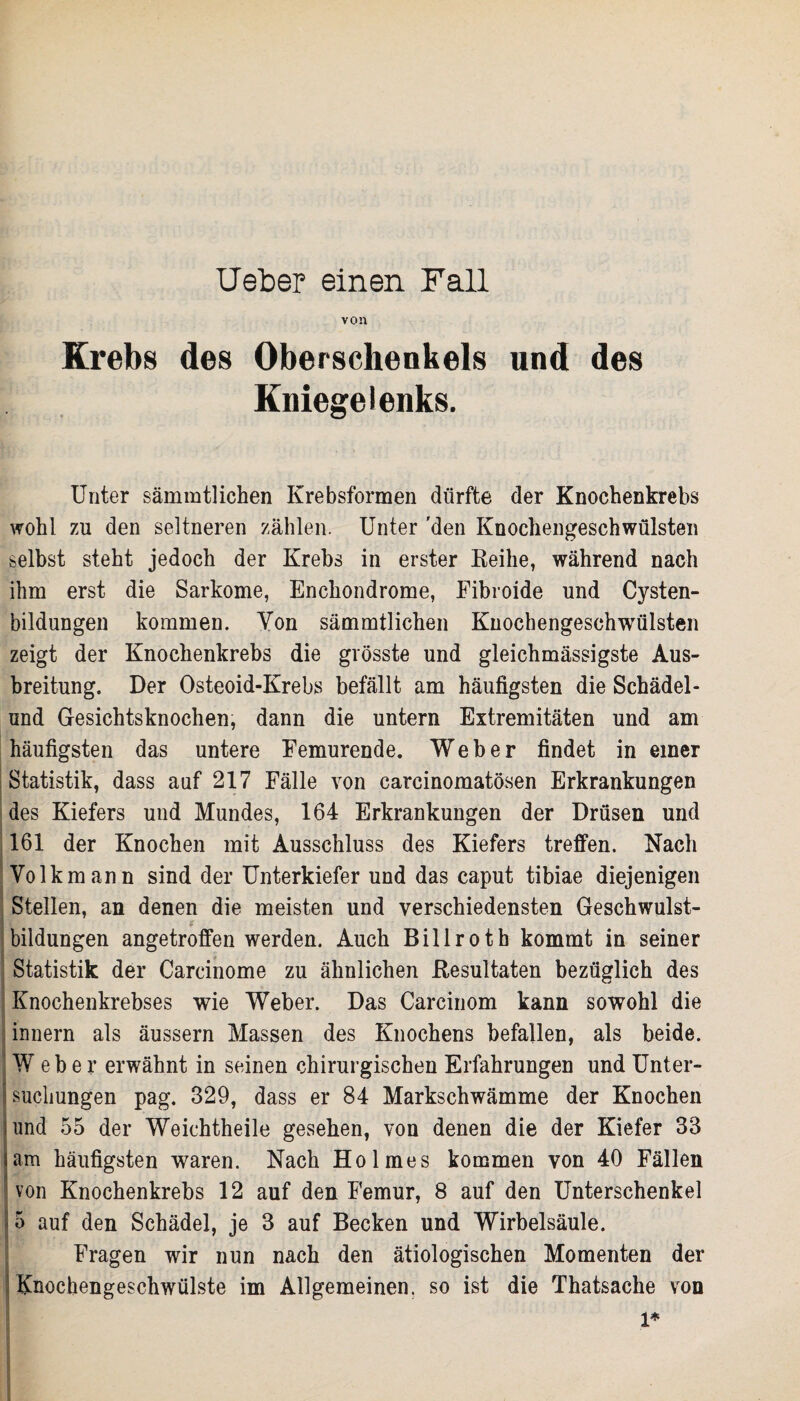 von Krebs des Oberschenkels und des Kniegelenks. Unter sämmtlichen Krebsformen dürfte der Knochenkrebs wohl zu den seltneren zählen. Unter 'den Knochengeschwülsten selbst steht jedoch der Krebs in erster Reihe, während nach ihm erst die Sarkome, Enckondrome, Fibroide und Cysten¬ bildungen kommen. Von sämmtlichen Knochengeschwülsten zeigt der Knochenkrebs die grösste und gleichmässigste Aus¬ breitung. Der Osteoid-Krebs befällt am häufigsten die Schädel- und Gesichtsknochen, dann die untern Extremitäten und am häufigsten das untere Femurende. Weber findet in einer Statistik, dass auf 217 Fälle von earcinomatösen Erkrankungen des Kiefers und Mundes, 164 Erkrankungen der Drüsen und 161 der Knochen mit Ausschluss des Kiefers treffen. Nach Volk mann sind der Unterkiefer und das caput tibiae diejenigen Stellen, an denen die meisten und verschiedensten Geschwulst¬ bildungen angetroffen werden. Auch Billroth kommt in seiner Statistik der Carcinome zu ähnlichen Resultaten bezüglich des ; Knochenkrebses wie Weber. Das Carcinom kann sowohl die innern als äussern Massen des Knochens befallen, als beide. IW eb e r erwähnt in seinen chirurgischen Erfahrungen und Unter¬ suchungen pag. 329, dass er 84 Markschwämme der Knochen und 55 der Weichtheile gesehen, von denen die der Kiefer 33 am häufigsten waren. Nach Holmes kommen von 40 Fällen von Knochenkrebs 12 auf den Femur, 8 auf den Unterschenkel 5 auf den Schädel, je 3 auf Becken und Wirbelsäule. Fragen wir nun nach den ätiologischen Momenten der Knochengeschwülste im Allgemeinen, so ist die Thatsache von