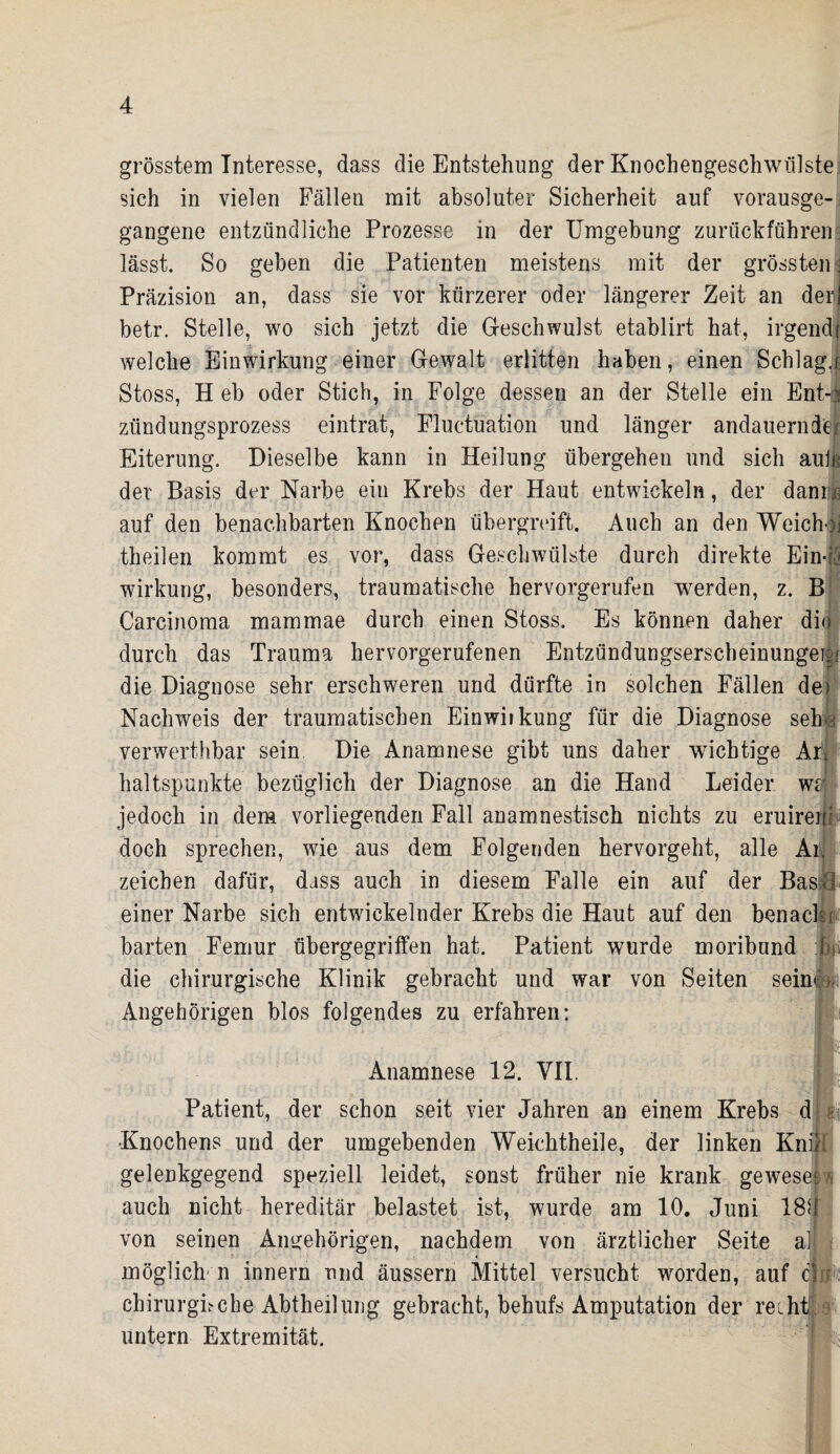 grösstem Interesse, dass die Entstehung der Knochengeschwülste sich in vielen Fällen mit absoluter Sicherheit auf vorausge¬ gangene entzündliche Prozesse in der Umgebung zurückführen lässt. So geben die Patienten meistens mit der grössten Präzision an, dass sie vor kürzerer oder längerer Zeit an der] betr. Stelle, wo sich jetzt die Geschwulst etablirt hat, irgend? welche Einwirkung einer Gewalt erlitten haben, einen Schlag.! Stoss, H eb oder Stich, in Folge dessen an der Stelle ein Ent-| zündungsprozess eintrat, Fluctuation und länger andauerndeji Eiterung. Dieselbe kann in Heilung übergehen und sich auh der Basis der Narbe ein Krebs der Haut entwickeln, der dam® auf den benachbarten Knochen übergreift. Auch an den Weichoi theilen kommt es vor, dass Geschwülste durch direkte Ein-: Wirkung, besonders, traumatische hervorgerufen werden, z. B Carcinoma mammae durch einen Stoss. Es können daher dio durch das Trauma hervorgerufenen Entzündungserscheinungei;;' die Diagnose sehr erschweren und dürfte in solchen Fällen de» Nachweis der traumatischen Einwiikung für die Diagnose seffj verwerthbar sein Die Anamnese gibt uns daher wichtige Ar* haltspunkte bezüglich der Diagnose an die Hand Leider wal jedoch in dem vorliegenden Fall anamnestisch nichts zu eruireni doch sprechen, wie aus dem Folgenden hervorgeht, alle An Zeichen dafür, dass auch in diesem Falle ein auf der BasH einer Narbe sich entwickelnder Krebs die Haut auf den benacU barten Femur übergegriffen hat. Patient wurde moribund die chirurgische Klinik gebracht und war von Seiten seine® Angehörigen blos folgendes zu erfahren: Anamnese 12. VII. Patient, der schon seit vier Jahren an einem Krebs dpi Knochens und der umgebenden Weichtheile, der linken Knie gelenkgegend speziell leidet, sonst früher nie krank gewesel n auch nicht hereditär belastet ist, wurde am 10. Juni 184 von seinen Angehörigen, nachdem von ärztlicher Seite all * i möglich'n innern und äussern Mittel versucht worden, auf c! chirurghche Abtheilung gebracht, behufs Amputation der recht! untern Extremität. -