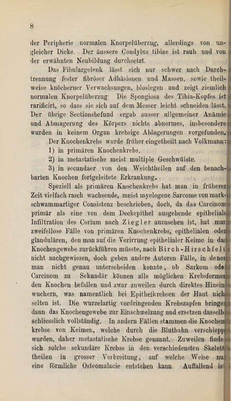 der Peripherie normalen Knorpelüberzug, allerdings von un- i gleicher Dicke. Der äussere Condylus tibiae ist rauh und von < der erwähnten Neubildung durchsetzt. Das Fibulargelenk lässt sich nur schwer nach Durch- d trennung fester fibröser Adhäsionen und Massen, sowie theil- weise knöcherner Verwachsungen, bioslegen und zeigt ziemlich p normalen Knorpelüberzug Die Spongiosa des Tibia-Kopfes ist \l rarificirt, so dass sie sich auf dem Messer leicht schneiden lässt, r Der übrige Sectionsbefund ergab ausser allgemeiner Anämie ; und Abmagerung des Körpers nichts abnormes, insbesondere s wurden in keinem Organ krebsige Ablagerungen vorgefunden*; Der Knochenkrebs wurde früher eingetheilt nach Volkmann :u 1) in primären Knockenkrebs. 2) in metastatische meist multiple Geschwülste,. 3) in secundaer von den Weichtheilen auf den benach-o barten Knochen fortgeleitete Erkrankung. Speziell als primären Knochenkrebs hat man in früherem Zeit vielfach rasch wachsende, meist myelogene Sarcome von mark-jj schwammartiger Consistenz beschrieben, doch, da das Carcinomju primär als eine von dem Deckepithel ausgehende epithelial# Infiltration des Corium nach Ziegler anzusehen ist, hat mant zweifellose Fälle von primären Knochenkrebs, epithelialen odeipc glandulären, den man auf die Verirrung epithelialer Keime in das! Knochengewebe zurückführen müsste, nach Birch-Hirschfelc|e nicht nachgewiesen, doch geben andere Autoren Fälle, in denen man nicht genau unterscheiden konnte, ob Sarkom ode: Carcinom zu Sekundär können alle möglichen Krebsformen i den Knochen befallen und zwar zuweilen durch direktes Hineint; wuchern, was namentlich bei Epithelkrebsen der Haut nicli n selten ist. Die wurzelartig vordringenden Krebszapfen bringen i dann das Knochengewebe zur Einschmelzung und ersetzen dasselb os schliesslich vollständig. In andern Fällen stammen die Knochen , krebse von Keimen, welche durch die Blutbahn verschlepp; : wurden, daher metastatische Krebse genannt. Zuweilen finde i i sich solche sekundäre Krebse in den verschiedensten Skeletfik theilen in grosser Verbreitung, auf welche Weise nut eine förmliche Osteomalacie entstehen kann. Auffallend ist J