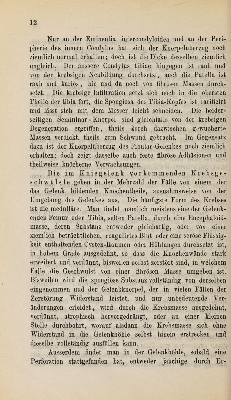 Nur an der Eminentia intercondyloidea und an der Peri¬ pherie des innern Condylus hat sich der Knorpelüberzug noch ziemlich normal erhalten; doch ist die Dicke desselben ziemlich ungleich. Der äussere Condylus tibiae hingegen ist rauh und von der krebsigen Neubildung durchsetzt, auch die Patella ist rauh und kariös, hie und da poch von fibrösen Massen durch¬ setzt. Die krebsige Infiltration setzt sich noch in die obersten Theile der tibia fort, die Spongiosa des Tibia-Kopfes ist rarificirt und lässt sich mit dem Messer leicht schneiden. Die beider¬ seitigen Semiulnar-Knorpel sind gleichfalls von der krebsigen Degeneration ergriffen, theils durch dazwischen gewucherte Massen verdickt, theils zum Schwund gebracht. Im Gegensatz dazu ist der Knorpelüberzug des Fibular-Gelenkes noch ziemlich erhalten; doch zeigt dasselbe auch feste fibröse Adhäsionen und theilweise knöcherne Verwachsungen. Die im Kniegelenk vorkommenden Krebsge¬ schwülste gehen in der Mehrzahl der Fälle von einem der das Gelenk bildenden Knochentheile, ausnahmsweise von der Umgebung des Gelenkes aus. Die häufigste Form des Krebses ist die medulläre. Man findet nämlich meistens eine der Gelenk¬ enden Femur oder Tibia, selten Patella, durch eine Encephaloid- masse, deren Substanz entweder gleichartig, oder von einer ziemlich beträchtlichen, coagulirtes Blut oder eine seröse Flüssig¬ keit enthaltenden Cysten-Räumen oder Höhlungen durchsetzt ist, in hohem Grade ausgedehnt, so dass die Knochenwände stark erweitert und verdünnt, bisweilen selbst zerstört sind, in welchem Falle die Geschwulst von einer fibrösen Masse umgeben ist. Bisweilen wird die spongiöse Substanz vollständig von derselben eingenommen uud der Gelenkknorpel, der in vielen Fällen der Zerstörung Widerstand leistet, und nur unbedeutende Ver¬ änderungen erleidet f wird durch die Krebsmasse ausgedehnt, verdünnt, atrophisch hervorgedrängt, oder an einer kleinen Stelle durchbohrt, worauf alsdann die Krebsmasse sich ohne Widerstand in die Gelenkhöhle selbst hinein erstrecken und dieselbe vollständig ausfüllen kann. • Ausserdem findet man in der Gelenkhöhle, sobald eine Perforation stattgefunden hat, entweder jauchige durch Er-