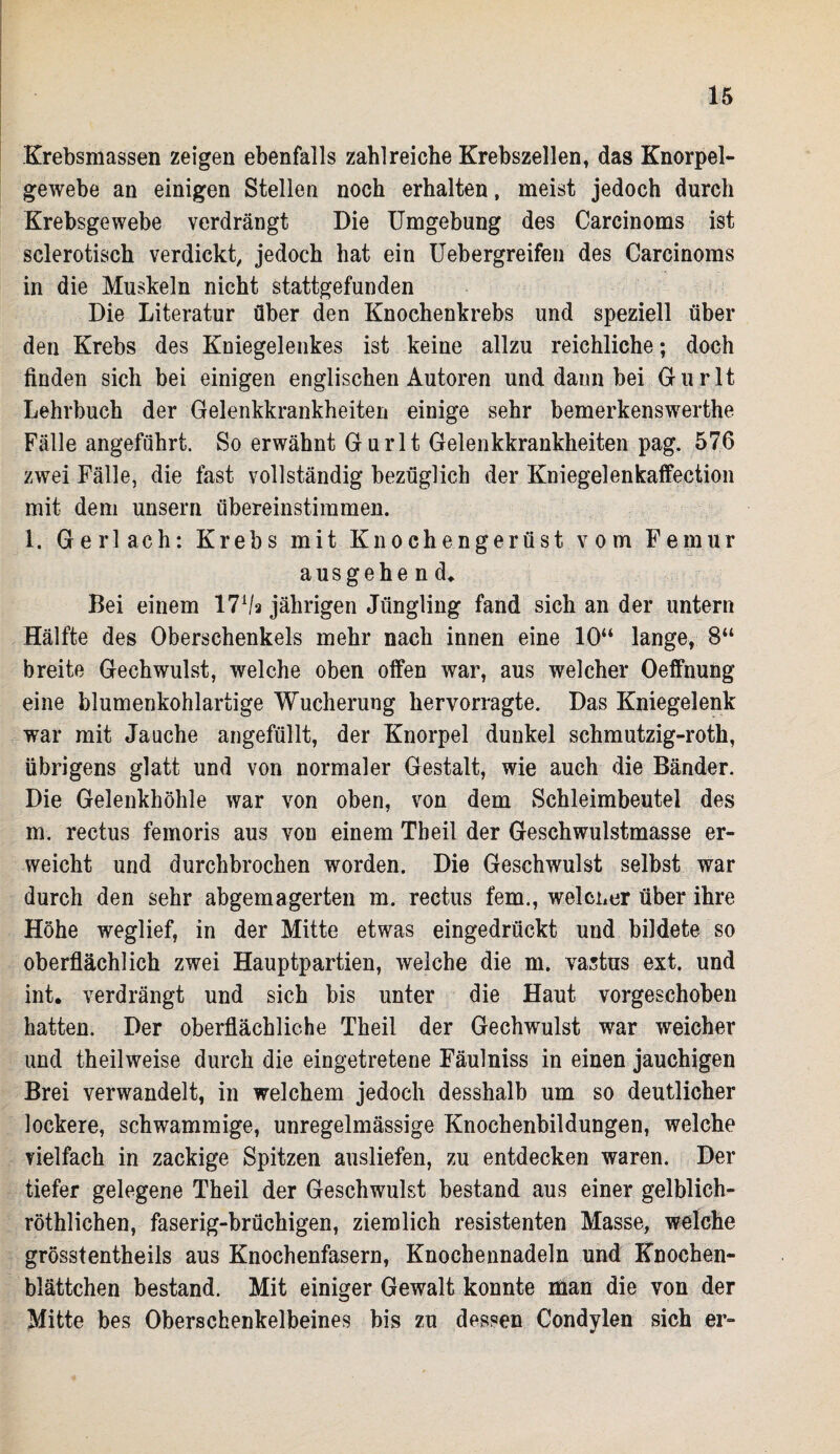 Krebsmassen zeigen ebenfalls zahlreiche Krebszellen, das Knorpel¬ gewebe an einigen Stellen noch erhalten, meist jedoch durch Krebsgewebe verdrängt Die Umgebung des Carcinoms ist sclerotisch verdickt, jedoch hat ein Uebergreifen des Carcinoms in die Muskeln nicht stattgefunden Die Literatur über den Knochenkrebs und speziell über den Krebs des Kniegelenkes ist keine allzu reichliche; doch finden sich bei einigen englischen Autoren und dann bei Gurlt Lehrbuch der Gelenkkrankheiten einige sehr bemerkenswerthe Fälle angeführt. So erwähnt Gurlt Gelenkkrankheiten pag. 576 zwei Fälle, die fast vollständig bezüglich der Kniegel enkaffection mit dem unsern übereinstimmen. l. Gerl ach: Krebs mit Knochengerüst vom Femur ausgehend» Bei einem 171/* jährigen Jüngling fand sich an der untern Hälfte des Oberschenkels mehr nach innen eine 1.0“ lange, 8“ breite Gechwulst, welche oben offen war, aus welcher Oeffnung eine blumenkohlartige Wucherung hervorragte. Das Kniegelenk war mit Jauche angefüllt, der Knorpel dunkel schmutzig-roth, übrigens glatt und von normaler Gestalt, wie auch die Bänder. Die Gelenkhöhle war von oben, von dem Schleimbeutel des m. rectus femoris aus von einem Theil der Geschwulstmasse er¬ weicht und durchbrochen worden. Die Geschwulst selbst war durch den sehr abgemagerten m. rectus fern., welcher über ihre Höhe weglief, in der Mitte etwas eingedrückt und bildete so oberflächlich zwei Hauptpartien, welche die m. vastus ext. und int. verdrängt und sich bis unter die Haut vorgeschoben hatten. Der oberflächliche Theil der Gechwulst war weicher und theilweise durch die eingetretene Fäulniss in einen jauchigen Brei verwandelt, in welchem jedoch desshalb um so deutlicher lockere, schwammige, unregelmässige Knochenbildungen, welche vielfach in zackige Spitzen ausliefen, zu entdecken waren. Der tiefer gelegene Theil der Geschwulst bestand aus einer gelblich- röthlichen, faserig-brüchigen, ziemlich resistenten Masse, welche grösstentheils aus Knochenfasern, Knochennadeln und Knochen¬ blättchen bestand. Mit einiger Gewalt konnte man die von der Mitte bes Oberschenkelbeines bis zu dessen Condylen sich er-
