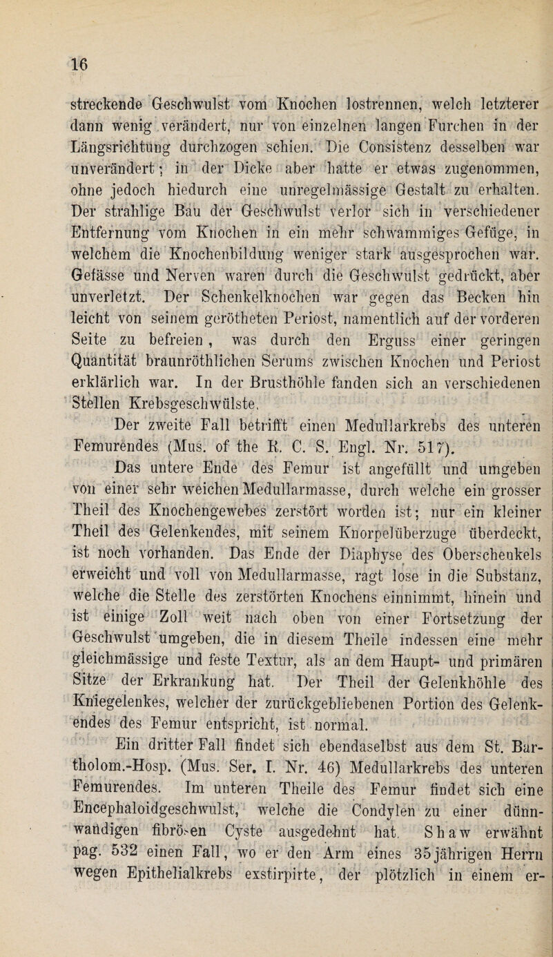 streckende Geschwulst vom Knochen lostrennen, welch letzterer dann wenig verändert, nur von einzelnen langen Furchen in der Längsrichtung durchzogen schien. Die Consistenz desselben war unverändert ; in der Dicke aber hatte er etwas zugenommen, ohne jedoch hiedurch eine unregelmässige Gestalt zu erhalten. Der strahlige Bau der Geschwulst verlor sich in verschiedener Entfernung vom Knochen in ein mehr schwammiges Gefüge, in welchem die Knochenbildung weniger stark ausgesprochen war. Gefässe und Nerven waren durch die Geschwulst gedrückt, aber unverletzt. Der Schenkelknochen war gegen das Becken hin leicht von seinem gerötheten Periost, namentlich auf der vorderen Seite zu befreien , was durch den Erguss einer geringen Quantität braunröthlichen Serums zwischen Knochen und Periost erklärlich war. In der Brusthöhle fanden sich an verschiedenen . v Stellen Krebsgeschwülste. Der zweite Fall betrifft einen Medullarkrebs des unteren Femurendes (Mus. of the B. C. S. Engl. Nr. 517). Das untere Ende des Femur ist angefüllt und umgeben von einer sehr weichen Medullarmasse, durch welche ein grosser Th eil des Knochengewebes zerstört worden ist; nur ein kleiner Theil des Gelenkendes, mit seinem KnorpelÜberzüge überdeckt, ist noch vorhanden. Das Ende der Diaphyse des Oberschenkels erweicht und voll von Medullarmasse, ragt lose in die Substanz, welche die Stelle des zerstörten Knochens einnimmt, hinein und ist einige Zoll weit nach oben von einer Fortsetzung der Geschwulst umgeben, die in diesem Theile indessen eine mehr gieichmässige und feste Textur, als an dem Haupt- und primären Sitze der Erkrankung hat. Der Theil der Gelenkhöhle des Kniegelenkes, welcher der zurückgebliebenen Portion des Gelenk¬ endes des Femur entspricht, ist normal. Ein dritter Fall findet sich ebendaselbst aus dem St. Bar- tholom.-Hosp. (Mus. Ser. I. Nr. 46) Medullarkrebs des unteren Femurendes. Im unteren Theile des Femur findet sich eine Encephaloidgeschwulst, welche die Condylen zu einer dünn¬ wandigen fibrösen Cyste ausgedehnt hat, Shaw erwähnt pag. 532 einen Fall, wo er den Arm eines 35jährigen Herrn wegen Epithelialkrebs exstirpirte, der plötzlich in einem er-