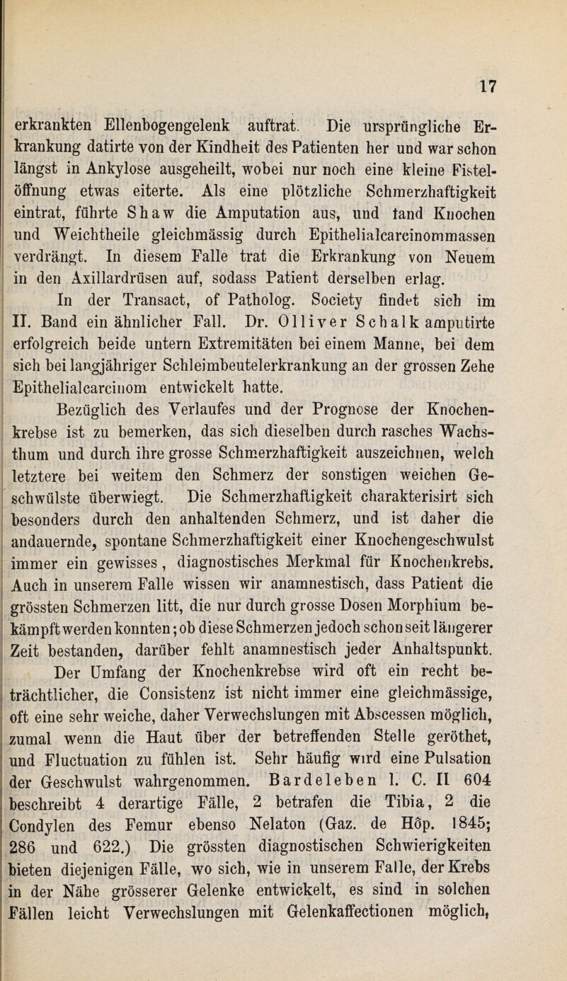 erkrankten Ellenbogengelenk auftrat. Die ursprüngliche Er¬ krankung datirte von der Kindheit des Patienten her und war schon längst in Ankylose ausgeheilt, wobei nur noch eine kleine Fistel- Öffnung etwas eiterte. Als eine plötzliche Schmerzhaftigkeit eintrat, führte Shaw die Amputation aus, und fand Knochen und Weichtheile gleichmässig durch Epithelialcarcinommassen verdrängt. In diesem Falle trat die Erkrankung von Neuem in den Axillardrüsen auf, sodass Patient derselben erlag. In der Transact, of Patholog. Society findet sich im II. Band ein ähnlicher Fall. Dr. Olliver Schalk amputirte erfolgreich beide untern Extremitäten bei einem Manne, bei dem sich bei langjähriger Schleimbeutelerkrankung an der grossen Zehe Epithelialcarcinom entwickelt hatte. Bezüglich des Verlaufes und der Prognose der Knochen¬ krebse ist zu bemerken, das sich dieselben durch rasches Wachs¬ thum und durch ihre grosse Schmerzhaftigkeit auszeichnen, welch letztere bei weitem den Schmerz der sonstigen weichen Ge¬ schwülste überwiegt. Die Schmerzhaftigkeit charakterisirt sich besonders durch den anhaltenden Schmerz, und ist daher die andauernde, spontane Schmerzhaftigkeit einer Knochengeschwulst immer ein gewisses, diagnostisches Merkmal für Knochenkrebs. Auch in unserem Falle wissen wir anamnestisch, dass Patient die grössten Schmerzen litt, die nur durch grosse Dosen Morphium be¬ kämpft werden konnten; ob diese Schmerzen jedoch schon seit längerer Zeit bestanden, darüber fehlt anamnestisch jeder Anhaltspunkt. Der Umfang der Knochenkrebse wird oft ein recht be¬ trächtlicher, die Consistenz ist nicht immer eine gleichmässige, oft eine sehr weiche, daher Verwechslungen mit Abscessen möglich, zumal wenn die Haut über der betreffenden Stelle geröthet, und Fluctuation zu fühlen ist. Sehr häufig wird eine Pulsation der Geschwulst wahrgenommen. Bardeleben 1. C. II 604 beschreibt 4 derartige Fälle, 2 betrafen die Tibia, 2 die Condylen des Femur ebenso Nelaton (Gaz. de Höp. 1845; 286 und 622.) Die grössten diagnostischen Schwierigkeiten bieten diejenigen Fälle, wo sich, wie in unserem Falle, der Krebs in der Nähe grösserer Gelenke entwickelt, es sind in solchen Fällen leicht Verwechslungen mit Gelenkaffectionen möglich,