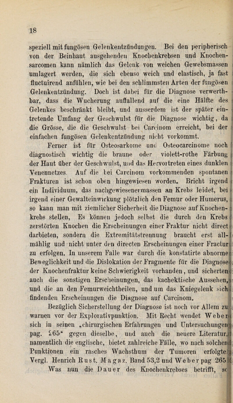 speziell mit fungösen Gelenkentzündungen. Bei den peripherisch von der Beinhaut ausgehenden Knochenkrebsen und Knochen- sarcomen kann nämlich das Gelenk von weichen Gewebsmassen umlagert werden, die sich ebenso weich und elastisch, ja fast fluctuirend anfühlen, wie bei den schlimmsten Arten der fungösen Gelenkentzündung. Doch ist dabei für die Diagnose verwerth- bar, dass die Wucherung auffallend auf die eine Hälfte des Gelenkes beschränkt bleibt, und ausserdem ist der später ein- tretende Umfang der Geschwulst für die Diagnose wichtig, da I die Grösse, die die Geschwulst bei Careinom erreicht, bei der einfachen fungösen Gelenkentzündung nicht vorkommt. Ferner ist für Osteosarkome unci Osteocarcinome noch diagnostisch wichtig die braune oder violett-rothe Färbung j der Haut über der Geschwulst, und das Hervoitreten eines dunklen Yenennetzes. Auf die bei Careinom vorkommenden spontanen r Frakturen ist schon oben hingewiesen worden. Bricht irgend ein Individuum, das nachgewiesenermassen an Krebs leidet, bei > irgend einer Gewalteinwirkung plötzlich den Femur oder Humerus, so kann man mit ziemlicher Sicherheit die Diagnose auf Knochen- || krebs stellen, Es können jedoch selbst die durch den Krebs I zerstörten Knochen die Erscheinungen einer Fraktur nicht direct i darbieten, sondern die Extremitätstrennung braucht erst all- [ mählig und nicht unter den directen Erscheinungen einer Fractur . zu erfolgen. In unserem Falle war durch die konstatirte abnorme c Beweglichkeit und die Dislokation der Fragmente für die Diagnosen der Knochenfraktur keine Schwierigkeit vorhanden, und sicherten'] auch die sonstigen Erscheinungen, das kachektische Aussehen,!) und die an den Femurweichtheilen, und um das Kniegelenk sich i findenden Erscheinungen die Diagnose auf Careinom. Bezüglich Sicherstellung der Diagnose ist noch vor Allem zu warnen vor der Explorativpunktion, Mit Recht wendet Webern sich in seinen „chirurgischen Erfahrungen und Untersuchungen;^ pag. £65“ gegen dieselbe, und auch die neuere Literatur,;] namentlich die englische, bietet zahlreiche Fälle, wo nach solchenrf Punktionen ein rasches Wachsthum der Tumoren erfolgte § Vergl. Henrich Rust. Magaz. Band 53,2 und Weber pag 265 Was nun die Dauer des Knochenkrebses betrifft, sc