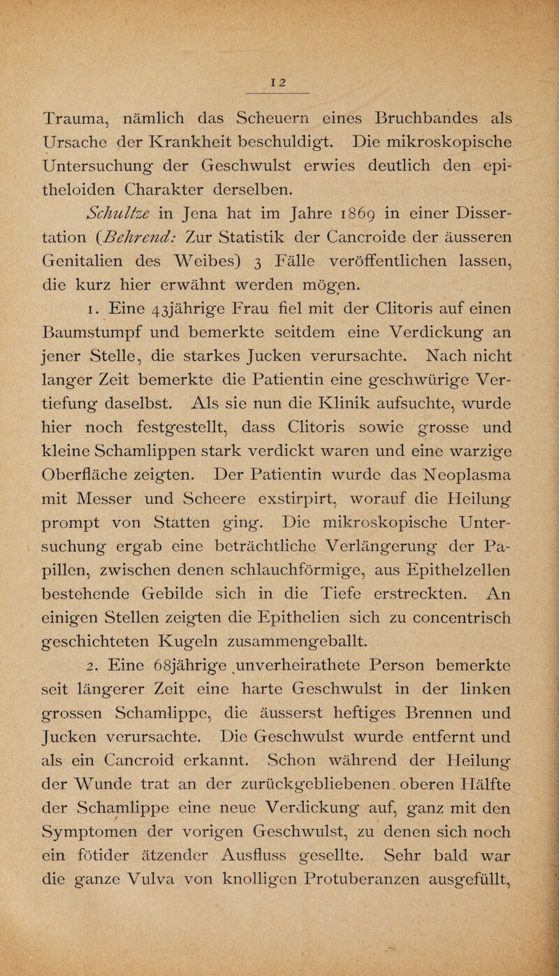 Trauma, nämlich das Scheuern eines Bruchbandes als Ursache der Krankheit beschuldigt. Die mikroskopische Untersuchung der Geschwulst erwies deutlich den epi- theloiden Charakter derselben. Schnitze in Jena hat im Jahre 1869 in einer Disser- tation (.Behrend: Zur Statistik der Cancroide der äusseren Genitalien des Weibes) 3 Fälle veröffentlichen lassen, die kurz hier erwähnt werden mögen. 1. Eine 43jährige Frau fiel mit der Clitoris auf einen Baumstumpf und bemerkte seitdem eine Verdickung an jener Stelle, die starkes Jucken verursachte. Nach nicht langer Zeit bemerkte die Patientin eine geschwürige Ver- tiefung daselbst. Als sie nun die Klinik aufsuchte, wurde hier noch festgestellt, dass Clitoris sowie grosse und kleine Schamlippen stark verdickt waren und eine warzige Oberfläche zeigten. Der Patientin wurde das Neoplasma mit Messer und Scheere exstirpirt, worauf die Heilung prompt von Statten ging. Die mikroskopische Unter¬ suchung ergab eine beträchtliche Verlängerung der Pa¬ pillen, zwischen denen schlauchförmige, aus Epithelzellen bestehende Gebilde sich in die Tiefe erstreckten. An einigen Stellen zeigten die Epithelien sich zu concentriseh geschichteten Kugeln zusammengeballt. 2. Eine 68jährige unverheiratete Person bemerkte seit längerer Zeit eine harte Geschwulst in der linken grossen Schamlippe, die äusserst heftiges Brennen und Jucken verursachte. Die Geschwulst wurde entfernt und als ein Cancroid erkannt. Schon während der Heilung der Wunde trat an der zurückgebliebenen, oberen Hälfte der Schamlippe eine neue Verdickung auf, ganz mit den Symptomen der vorigen Geschwulst, zu denen sich noch ein fötider ätzender Ausfluss g'esellte. Sehr bald war die ganze Vulva von knolligen Pro tuberanzen ausgefüllt,