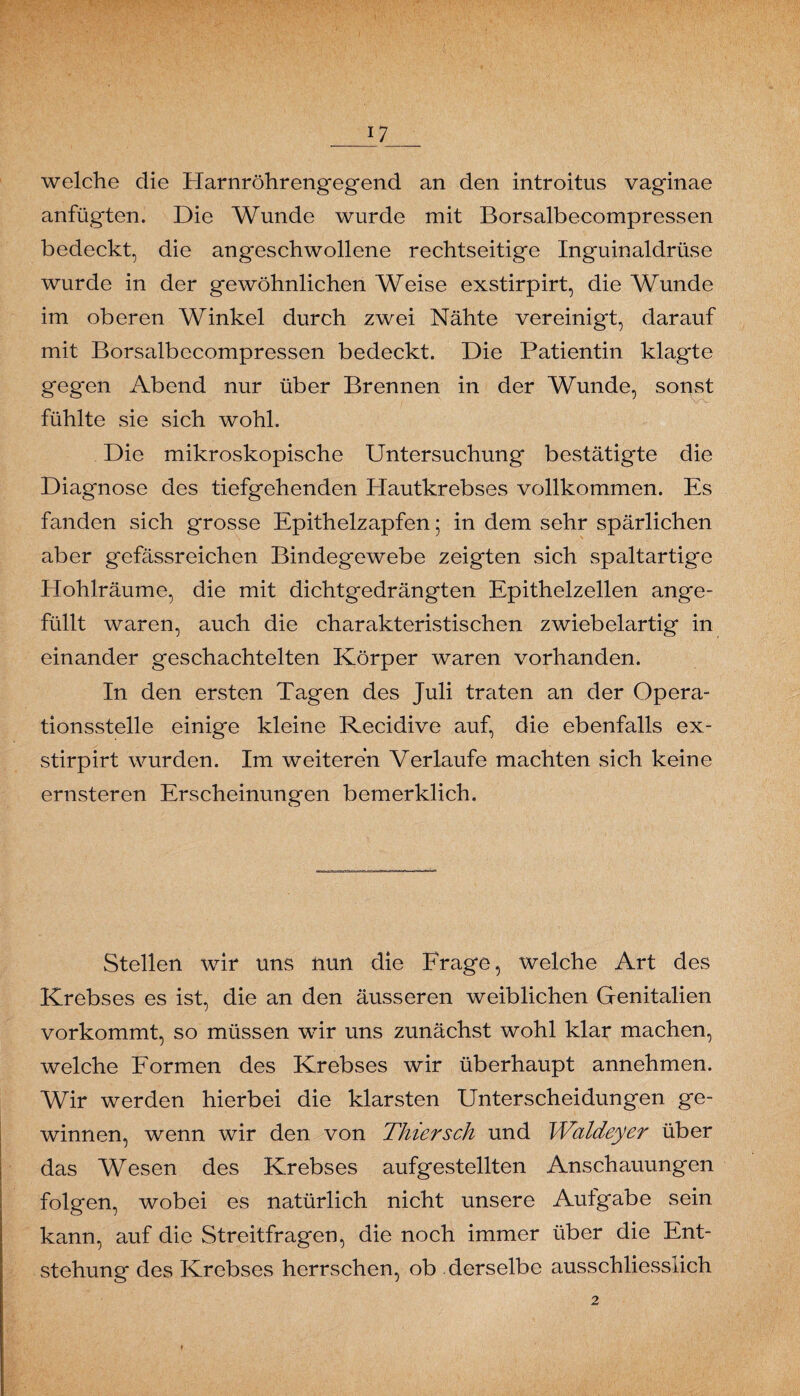 _U__ welche die Harnröhrengegend an den introitus vaginae anfügten. Die Wunde wurde mit Borsalbecompressen bedeckt, die angeschwollene rechtseitige Inguinaldrüse wurde in der gewöhnlichen Weise exstirpirt, die Wunde im oberen Winkel durch zwei Nähte vereinigt, darauf mit Borsalbecompressen bedeckt. Die Patientin klagte gegen Abend nur über Brennen in der Wunde, sonst fühlte sie sich wohl. Die mikroskopische Untersuchung bestätigte die Diagnose des tiefgehenden Hautkrebses vollkommen. Es fanden sich grosse Epithelzapfen; in dem sehr spärlichen aber gefässreichen Bindegewebe zeigten sich spaltartige Hohlräume, die mit dichtgedrängten Epithelzellen ange¬ füllt waren, auch die charakteristischen zwiebelartig in einander geschachtelten Körper waren vorhanden. In den ersten Tagen des Juli traten an der Opera¬ tionsstelle einige kleine Recidive auf, die ebenfalls ex¬ stirpirt wurden. Im weiteren Verlaufe machten sich keine ernsteren Erscheinungen bemerklich. Stellen wir uns nun die Frage, welche Art des Krebses es ist, die an den äusseren weiblichen Genitalien vorkommt, so müssen wir uns zunächst wohl klar machen, welche Formen des Krebses wir überhaupt annehmen. Wir werden hierbei die klarsten Unterscheidungen ge¬ winnen, wenn wir den von Thiersch und Waldeyer über das Wesen des Krebses aufgestellten Anschauungen folgen, wobei es natürlich nicht unsere Aufgabe sein kann, auf die Streitfragen, die noch immer über die Ent¬ stehung des Krebses herrschen, ob derselbe ausschliesslich 2