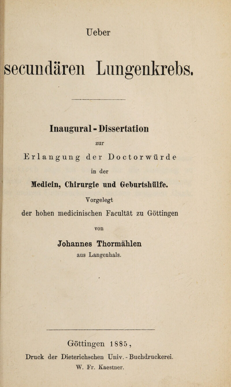 Ueber secundären Lungenkrebs Inaugural - Dissertation zur Erlangung der Doctorwürde in der Medicin, Chirurgie und Geburtshülfe. Yorgelegt der hohen medicinischen Facultät zu Göttingen von Johannes Thormählen aus Langenhals. Göttingen 1885 , Druck der Dieterichschen Univ. - Buchdruckerei. W. Fr. Kaestner.