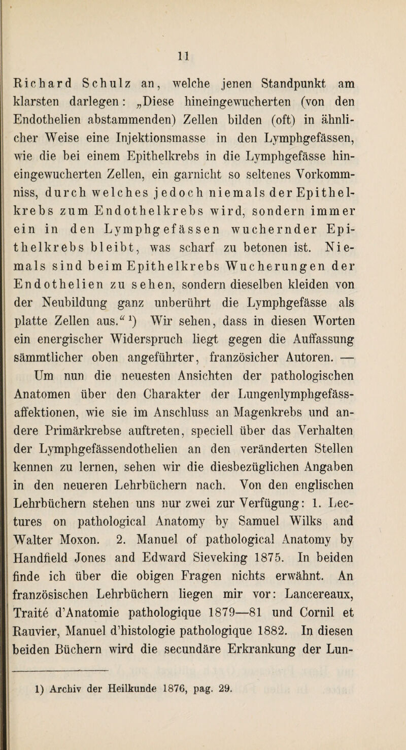 Richard Schulz an, welche jenen Standpunkt am klarsten darlegen: „Diese hineingewucherten (von den Endothelien abstammenden) Zellen bilden (oft) in ähnli¬ cher Weise eine Injektionsmasse in den Lymphgefässen, wie die bei einem Epithelkrebs in die Lymphgefässe hin¬ eingewucherten Zellen, ein garnicht so seltenes Vorkomm- niss, durch welches jedoch niemals der Epithel¬ krebs zum Endothelkrebs wird, sondern immer ein in den Lymphgefässen wuchernder Epi¬ thelkrebs bleibt, was scharf zu betonen ist. Nie¬ mals sind beim Epithelkrebs Wucherungen der Endothelien zu sehen, sondern dieselben kleiden von der Neubildung ganz unberührt die Lymphgefässe als platte Zellen aus.“1) Wir sehen, dass in diesen Worten ein energischer Widerspruch liegt gegen die Auffassung sämmtlicher oben angeführter, französicher Autoren. — Um nun die neuesten Ansichten der pathologischen Anatomen über den Charakter der Lungenlymphgefäss- affektionen, wie sie im Anschluss an Magenkrebs und an¬ dere Primärkrebse auftreten, speciell über das Verhalten der Lymphgefässendothelien an den veränderten Stellen kennen zu lernen, sehen wir die diesbezüglichen Angaben in den neueren Lehrbüchern nach. Von den englischen Lehrbüchern stehen uns nur zwei zur Verfügung: 1. Lec- tures on pathological Anatomy by Samuel Wilks and Walter Moxon. 2. Manuel of pathological Anatomy by Handfield Jones and Edward Sieveking 1875. In beiden finde ich über die obigen Fragen nichts erwähnt. An französischen Lehrbüchern liegen mir vor: Lancereaux, Traite d’Anatomie pathologique 1879—81 und Cornil et Rauvier, Manuel d’histologie pathologique 1882. In diesen beiden Büchern wird die secundäre Erkrankung der Lun- 1) Archiv der Heilkunde 1876, pag. 29.