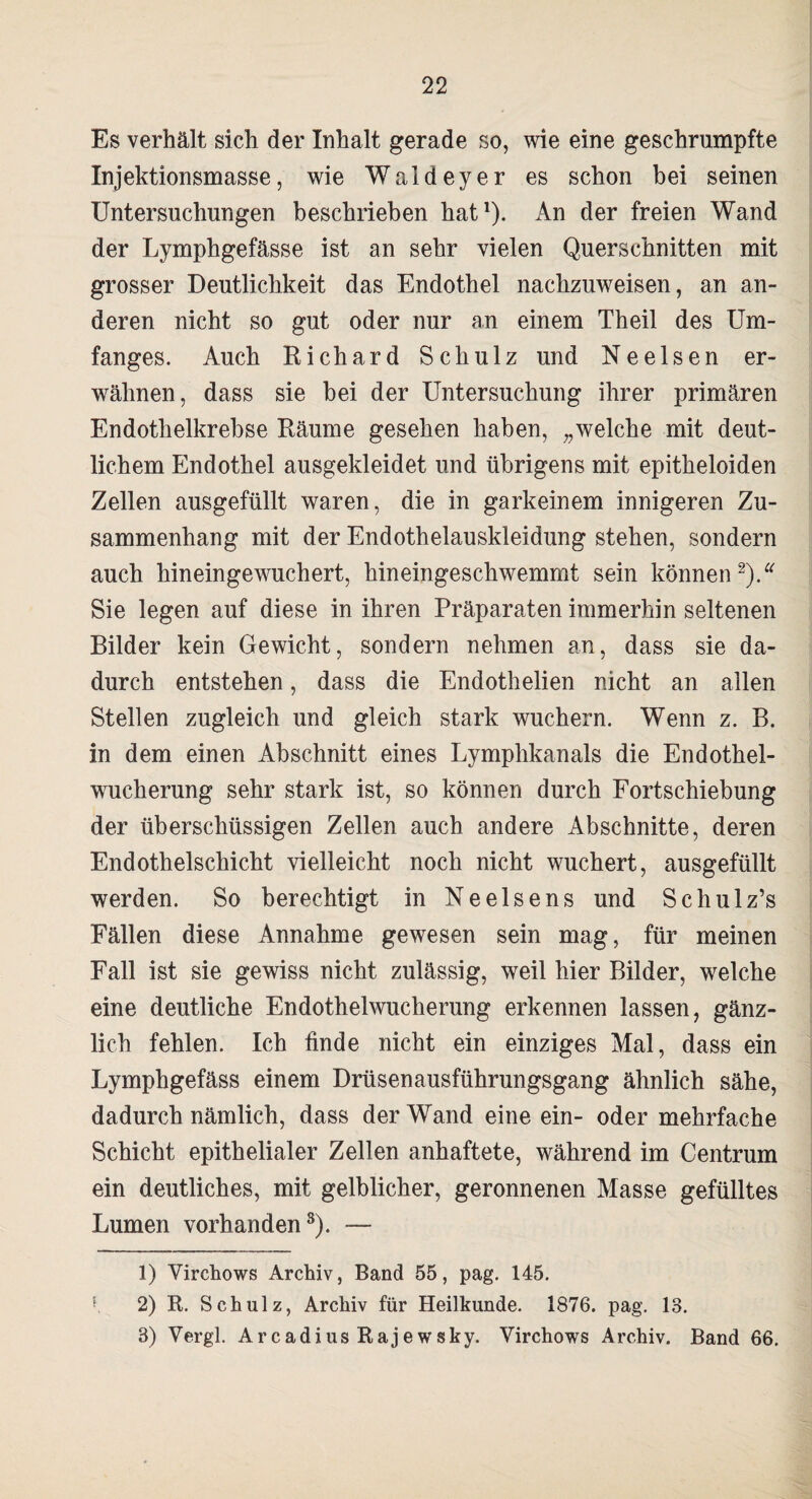 Es verhält sich der Inhalt gerade so, wie eine geschrumpfte Injektionsmasse, wie Waldeyer es schon bei seinen Untersuchungen beschrieben hat1 *). An der freien Wand der Lymphgefässe ist an sehr vielen Querschnitten mit grosser Deutlichkeit das Endothel nachzuweisen, an an¬ deren nicht so gut oder nur an einem Theil des Um¬ fanges. Auch Richard Schulz und Ne eisen er¬ wähnen, dass sie bei der Untersuchung ihrer primären Endothelkrebse Räume gesehen haben, „welche mit deut¬ lichem Endothel ausgekleidet und übrigens mit epitheloiden Zellen ausgefüllt waren, die in garkeinem innigeren Zu¬ sammenhang mit der Endothelauskleidung stehen, sondern auch hineingewuchert, hineingeschwemmt sein können *).* Sie legen auf diese in ihren Präparaten immerhin seltenen Bilder kein Gewicht, sondern nehmen an, dass sie da¬ durch entstehen, dass die Endothelien nicht an allen Stellen zugleich und gleich stark wuchern. Wenn z. B. in dem einen Abschnitt eines Lymphkanals die Endothel¬ wucherung sehr stark ist, so können durch Fortschiebung der überschüssigen Zellen auch andere Abschnitte, deren Endothelschicht vielleicht noch nicht wuchert, ausgefüllt werden. So berechtigt in Neelsens und Schulz’s Fällen diese Annahme gewesen sein mag, für meinen Fall ist sie gewiss nicht zulässig, weil hier Bilder, welche eine deutliche Endothelwucherung erkennen lassen, gänz¬ lich fehlen. Ich finde nicht ein einziges Mal, dass ein Lymphgefäss einem Drüsenausführungsgang ähnlich sähe, dadurch nämlich, dass der Wand eine ein- oder mehrfache Schicht epithelialer Zellen anhaftete, während im Centrum ein deutliches, mit gelblicher, geronnenen Masse gefülltes Lumen vorhanden3). — 1) Virchows Archiv, Band 55, pag. 145. K 2) R. Schulz, Archiv für Heilkunde. 1876. pag. 13. 3) Vergl. Arcadius Rajewsky. Virchows Archiv. Band 66.