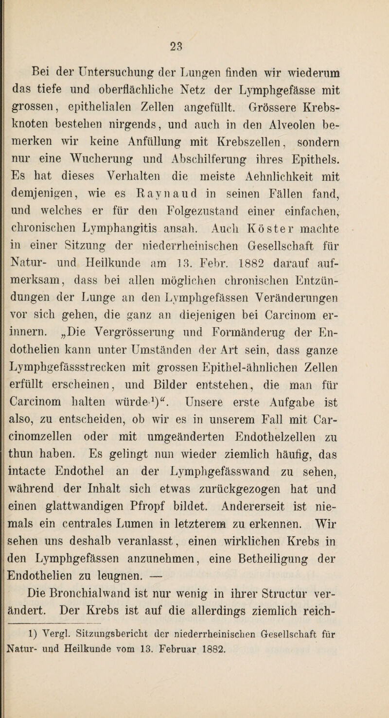 Bei der Untersuchung der Lungen finden wir wiederum das tiefe und oberflächliche Netz der Lymphgefässe mit grossen, epithelialen Zellen angefüllt. Grössere Krebs¬ knoten bestehen nirgends, und auch in den Alveolen be¬ merken wir keine Anfüllung mit Krebszellen, sondern nur eine Wucherung und Abschilferung ihres Epithels. Es hat dieses Verhalten die meiste Aehnlichkeit mit demjenigen, wie es Raynaud in seinen Fällen fand, und welches er für den Folgezustand einer einfachen, chronischen Lymphangitis ansah. Auch Köster machte in einer Sitzung der niederrheinischen Gesellschaft für Natur- und Heilkunde am 13. Febr. 1882 darauf auf¬ merksam, dass bei allen möglichen chronischen Entzün¬ dungen der Lunge an den Lymphgefässen Veränderungen vor sich gehen, die ganz an diejenigen bei Carcinom er¬ innern. „Die Vergrösserung und Formänderug der Fn- dothelien kann unter Umständen der Art sein, dass ganze Lymphgefässstrecken mit grossen Epithel-ähnlichen Zellen erfüllt erscheinen, und Bilder entstehen, die man für Carcinom halten würde1). Unsere erste Aufgabe ist also, zu entscheiden, ob wir es in unserem Fall mit Car- cinomzellen oder mit umgeänderten Endothelzellen zu thun haben. Es gelingt nun wieder ziemlich häufig, das intacte Endothel an der Lymphgefässwand zu sehen, während der Inhalt sich etwas zurückgezogen hat und einen glattwandigen Pfropf bildet. Andererseit ist nie¬ mals ein centrales Lumen in letzterem zu erkennen. Wir sehen uns deshalb veranlasst, einen wirklichen Krebs in den Lymphgefässen anzunehmen, eine Betheiligung der Endothelien zu leugnen. — Die Bronchialwand ist nur wenig in ihrer Struetur ver¬ ändert. Der Krebs ist auf die allerdings ziemlich reich- 1) Vergl. Sitzungsbericht der niederrheinischen Gesellschaft für Natur- und Heilkunde vom 13. Februar 1882.