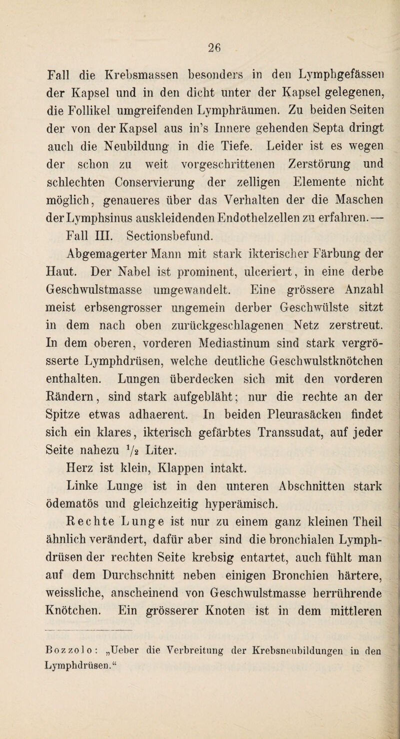 Fall die Krebsmassen besonders in den Lymphgefässen der Kapsel und in den dicht unter der Kapsel gelegenen, die Follikel umgreifenden Lymphräumen. Zu beiden Seiten der von der Kapsel aus in’s Innere gehenden Septa dringt auch die Neubildung in die Tiefe. Leider ist es wegen der schon zu weit vorgeschrittenen Zerstörung und schlechten Conservierung der zelligen Elemente nicht möglich, genaueres über das Verhalten der die Maschen derLymphsinus auskleidenden Endothelzellen zu erfahren.— Fall III. Sectionsbefund. Abgemagerter Mann mit stark ikterischer Färbung der Haut. Der Nabel ist prominent, ulceriert, in eine derbe Geschwulstmasse umgewandelt. Eine grössere Anzahl meist erbsengrosser ungemein derber Geschwülste sitzt in dem nach oben zurückgeschlagenen Netz zerstreut. In dem oberen, vorderen Mediastinum sind stark vergrö- sserte Lymphdrüsen, welche deutliche Geschwulstknötchen enthalten. Lungen überdecken sich mit den vorderen Rändern, sind stark aufgebläht; nur die rechte an der Spitze etwas adhaerent. In beiden Pleurasäcken findet sich ein klares, ikterisch gefärbtes Transsudat, auf jeder Seite nahezu */* Liter. Herz ist klein, Klappen intakt. Linke Lunge ist in den unteren Abschnitten stark ödematös und gleichzeitig hyperämisch. Rechte Lunge ist nur zu einem ganz kleinen Theil ähnlich verändert, dafür aber sind die bronchialen Lymph¬ drüsen der rechten Seite krebsig entartet, auch fühlt man auf dem Durchschnitt neben einigen Bronchien härtere, weissliche, anscheinend von Geschwulstmasse herrührende Knötchen. Ein grösserer Knoten ist in dem mittleren Bozzolo: „Ueber die Verbreitung der Krebsneubildungen in den Lymphdrüsen.“