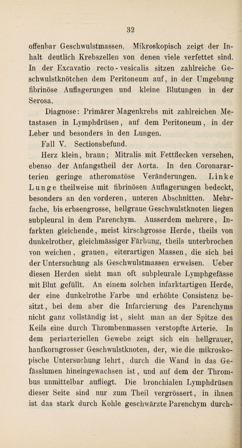offenbar Geschwulstmassen. Mikroskopisch zeigt der In« halt deutlich Krebszellen von denen viele verfettet sind. In der Excavatio recto - vesicalis sitzen zahlreiche Ge¬ schwulstknötchen dem Peritoneum auf, in der Umgebung fibrinöse Auflagerungen und kleine Pdutungen in der Serosa. Diagnose: Primärer Magenkrebs mit zahlreichen Me¬ tastasen in Lymphdrüsen, auf dem Peritoneum, in der Leber und besonders in den Lungen. Fall Y. Sectionsbefund. Herz klein, braun; Mitralis mit Fettflecken versehen, ebenso der Anfangstheil der Aorta. In den Coronarar- terien geringe atheromatöse Veränderungen. Linke Lunge theilweise mit fibrinösen Auflagerungen bedeckt, besonders an den vorderen, unteren Abschnitten. Mehr¬ fache, bis erbsengrosse, hellgraue Geschwulstknoten liegen subpleural in dem Parenchym. Ausserdem mehrere, In¬ farkten gleichende, meist kirschgrosse Herde, theils von dunkelrother, gleichmässiger Färbung, theils unterbrochen von weichen, grauen, eiterartigen Massen, die sich bei der Untersuchung als Geschwulstmassen erweisen. Ueber diesen Herden sieht man oft subpleurale Lymphgefässe mit Blut gefüllt. An einem solchen infarktartigen Herde, der eine dunkelrothe Farbe und erhöhte Consistenz be¬ sitzt, bei dem aber die Infarcierung des Parenchyms nicht ganz vollständig ist, sieht man an der Spitze des Keils eine durch Thrombenmassen verstopfte Arterie. In dem periarteriellen Gewebe zeigt sich ein hellgrauer, hanfkorngrosser Geschwulstknoten, der, wie die mikrosko¬ pische Untersuchung lehrt, durch die Wand in das Ge- fässlumen hineingewachsen ist, und auf dem der Throm¬ bus unmittelbar aufliegt. Die bronchialen Lymphdrüsen dieser Seite sind nur zum Theil vergrössert, in ihnen ist das stark durch Kohle geschwärzte Parenchym durch-