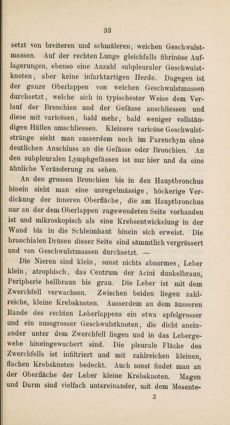 setzt von breiteren und schmäleren, weichen Geschwulst¬ massen. Auf der rechten Lunge gleichfalls fibrinöse Auf¬ lagerungen, ebenso eine Anzahl subpleuraler Geschwulst¬ knoten, aber keine infarktartigen Herde. Dagegen ist der ganze Oberlappen von weichen Geschwulstmassen durchsetzt, welche sich in typischester Weise dem Ver¬ lauf der Bronchien und der Gefässe anschliessen und diese mit varicösen, bald mehr, bald weniger vollstän¬ digen Hüllen umschliessen. Kleinere varicöse Geschwulst- stränge sieht man ausserdem noch im Parenchym ohne deutlichen Anschluss an die Gefässe oder Bronchien. An den subpleuralen Lymphgefässen ist nur hier und da eine ähnliche Veränderung zu sehen. An den grossen Bronchien bis in den Hauptbronchus hinein sieht man eine unregelmässige, höckerige Ver¬ dickung der inneren Oberfläche, die am Hauptbronchus nur an der dem Oberlappen zugewendeten Seite vorhanden ist und mikroskopisch als eine Krebsentwickelung in der Wand bis in die Schleimhaut hinein sich erweist. Die bronchialen Drüsen dieser Seite sind sämmtlich vergrössert und von Geschwulstmassen durchsetzt. — Die Nieren sind klein, sonst nichts abnormes, Leber klein, atiophisch, das Centrum der Acini dunkelbraun, Peripherie hellbraun bis grau. Die Leber ist mit dem Zwerchfell verwachsen. Zwischen beiden liegen zahl¬ reiche, kleine Krebsknoten. Ausserdem an dem äusseren Bande des rechten Leberlappens ein etwa apfelgrosser und ein nussgrosser Geschwulstknoten, die dicht anein¬ ander unter dem Zwerchfell liegen und in das Leberge¬ webe hineingewuchert sind. Die pleurale Fläche des Zwerchfells ist infiltriert und mit zahlreichen kleinen, flachen Krebsknoten bedeckt. Auch sonst findet man an der Oberfläche der Leber kleine Krebsknoten. Magen und Darm sind vielfach untereinander, mit dem Mesente- 3