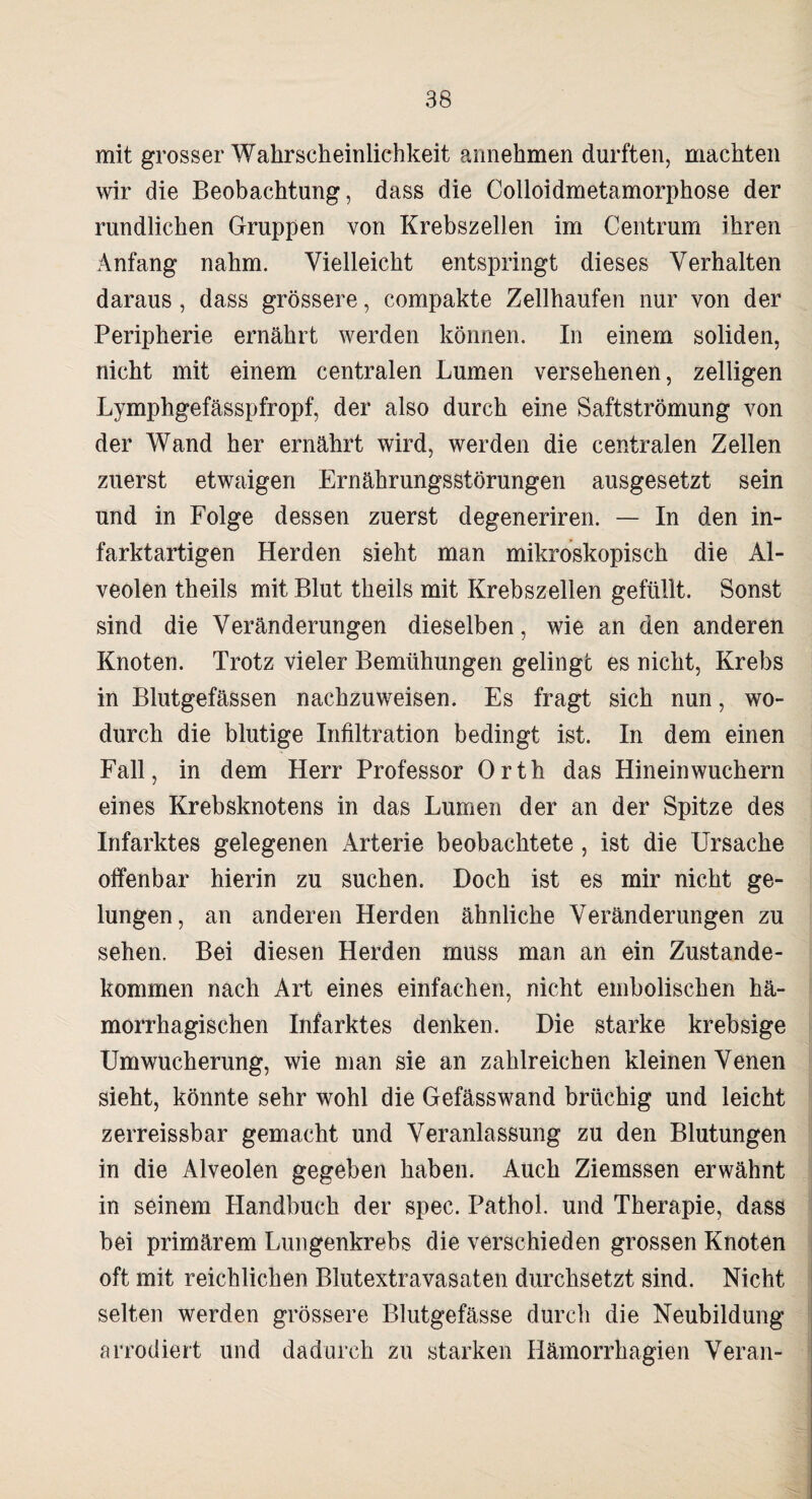 mit grosser Wahrscheinlichkeit annehmen durften, machten wir die Beobachtung, dass die Colloidmetamorphose der rundlichen Gruppen von Krebszellen im Centrum ihren Anfang nahm. Vielleicht entspringt dieses Verhalten daraus , dass grössere, compakte Zellhaufen nur von der Peripherie ernährt werden können. In einem soliden, nicht mit einem centralen Lumen versehenen, zelligen Lymphgefässpfropf, der also durch eine Saftströmung von der Wand her ernährt wird, werden die centralen Zellen zuerst etwaigen Ernährungsstörungen ausgesetzt sein und in Folge dessen zuerst degeneriren. — In den in¬ farktartigen Herden sieht man mikroskopisch die Al¬ veolen theils mit Blut theils mit Krebszellen gefüllt. Sonst sind die Veränderungen dieselben, wie an den anderen Knoten. Trotz vieler Bemühungen gelinge es nicht, Krebs in Blutgefässen nachzuweisen. Es fragt sich nun, wo¬ durch die blutige Infiltration bedingt ist. In dem einen Fall, in dem Herr Professor Orth das Hinein wuchern eines Krebsknotens in das Lumen der an der Spitze des Infarktes gelegenen Arterie beobachtete , ist die Ursache offenbar hierin zu suchen. Doch ist es mir nicht ge¬ lungen, an anderen Herden ähnliche Veränderungen zu sehen. Bei diesen Herden muss man an ein Zustande¬ kommen nach Art eines einfachen, nicht embolischen hä¬ morrhagischen Infarktes denken. Die starke krebsige Umwucherung, wie man sie an zahlreichen kleinen Venen sieht, könnte sehr wohl die Gefässwand brüchig und leicht zerreissbar gemacht und Veranlassung zu den Blutungen in die Alveolen gegeben haben. Auch Ziemssen erwähnt in seinem Handbuch der spec. Pathol. und Therapie, dass bei primärem Lungenkrebs die verschieden grossen Knoten oft mit reichlichen Blutextravasaten durchsetzt sind. Nicht selten werden grössere Blutgefässe durch die Neubildung arrodiert und dadurch zu starken Hämorrhagien Veran-